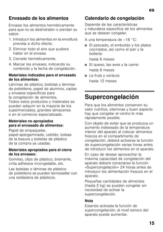 es
14
Prestar atención al colocar los
alimentos
Congelar preferentemente grandes
cantidades de alimentos frescos en
el compartimiento superior. Aquí los
alimentos se congelan de modo
especialmente rápido y cuidadoso.
Colocar los alimentos distribuyéndolos
uniformemente en los compartimentos o
el cajón de congelación. Los productos
congelados que ya hubiera en el
compartimento de congelación no
deberán entrar en contacto con los
alimentos frescos que se desean
congelar. En caso necesario, recoger
y apilar los alimentos congelados en los
cajones de congelación.
Cerciorarse de que el cajón de
congelación esté introducido a tope en
el aparato a fin de asegurar una
circulación impecable del aire por el
aparato.
No cubrir ni obstaculizar las rendijas de
ventilación en la pared posterior del
aparato con los alimentos congelados.
Congelar alimentos
frescos
Si decide congelar usted mismo los
alimentos, utilice únicamente alimentos
frescos y en perfectas condiciones.
Blanquear (escaldar) las verduras antes
de su congelación a fin de que su sabor,
aroma o color no se deteriore, ni pierdan
tampoco su valor nutritivo. Las
berenjenas, los calabacines y
espárragos no hay que escaldarlos.
Más detalles sobre este método podrán
hallarse en cualquier libro o manual
de cocina que trate los aspectos de la
congelación de alimentos y en donde se
describa el método del blanqueado.
Nota
Procurar que los alimentos congelados
que ya hubiera en el congelador no
entren en contacto con los alimentos
frescos que se desean congelar.
■ Alimentos adecuados para
la congelación:
Pan y bollería, pescado y marisco,
carne, caza, aves, verduras y
hortalizas, frutas, hierbas aromáticas,
huevos sin cáscara, productos lácteos
tales como queso, mantequilla y
requesón, platos cocinados y restos
de comidas como por ejemplo sopas,
potajes, carnes o pescados
cocinados, platos de patatas,
gratinados y platos dulces.
■ Alimentos que no deben congelarse:
Verduras que se consumen
normalmente crudas, como por
ejemplo lechugas o rabanitos, huevos
en su cáscara, uvas, manzanas
enteras, peras y melocotones, huevos
duros, yogur, leche agria, nata fresca
acidulada, crema fresca y mayonesa.
 