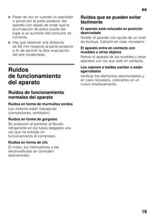 es
18
Limpieza del aparato
ã=¡Atención!
■ No utilizar detergentes que contengan
arena, cloro o ácidos. ¡No emplear
tampoco disolventes!
■ No emplear esponjas abrasivas. En
las superficies metálicas podría
producirse corrosión.
■ No lavar nunca las bandejas,
compartimentos o estantes del
aparato en el lavavajillas. ¡Las piezas
pueden deformarse!
Modo de proceder:
1. Desconectar el aparato antes de
proceder a su limpieza.
2. ¡Extraer para ello el enchufe del
aparato de la red de corriente,
o desactivar el fusible!
3. Retirar los alimentos del aparato
y colocarlos en un lugar frío.
4. Limpiar el aparato con un paño suave,
agua templada y un poco de
lavavajillas manual con pH neutro.
Téngase presente que el agua
empleada en la limpieza del aparato
no debe entrar en contacto con la
iluminación.
5. Limpiar la junta de la puerta sólo con
agua clara, secándola bien
a continuación.
6. Prestar atención a que el agua
empleada en la limpieza del aparato
no acceda en ningún en caso a la
zona de evaporación a través del
orificio de drenaje.
7. Tras concluir la limpieza del aparato:
Conectarlo a la red y ponerlo en
funcionamiento.
8. Colocar los alimentos congelados en
el compartimento de congelación.
Consejos prácticos
para ahorrar energía
eléctrica
■ ¡Emplazar el aparato en una
habitación seca y fresca, dotada de
una buena ventilación! Recuerde
además que el aparato no debe
instalarse de forma que reciba
directamente los rayos del sol, ni
encontrarse tampoco próximo a focos
activos de calor tales como cocinas,
calefacciones, etc.
No obstante, si esto último fuera
inevitable, se habrá de proteger la
unidad con un panel aislante
adecuado.
■ Prestar atención a que las aberturas
de ventilación y aireación no estén
nunca obstruidas.
■ ¡Dejar enfriar los alimentos o bebidas
calientes hasta temperaturas
ambientes antes de introducirlos en el
aparato!
■ Descongelar los productos
congelados en el interior del
frigorífico. De esta manera se puede
aprovechar el frío desprendido por los
mismos para la refrigeración de los
restantes alimentos guardados.
■ ¡Mantenga abiertas las puertas del
aparato el menos tiempo posible a fin
de evitar al máximo las pérdidas de
frío!
■ ¡Cerciorarse siempre de que la puerta
del compartimento de congelación
está cerrada correctamente.
 