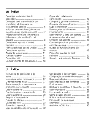 es Índice
Consejos y advertencias de
seguridad .................................................. 4
Consejos para la eliminación del
embalaje y el desguace de
los aparatos usados ............................... 6
Volumen de suministro (elementos
incluidos en el equipo de serie) .......... 7
Prestar atención a la temperatura
del entorno y la ventilación del
aparato ...................................................... 8
Conectar el aparato a la red
eléctrica .................................................... 8
Familiarizándose con la unidad ........... 9
Conectar el aparato ............................. 10
Ajustar la temperatura ......................... 11
Función «alarm» ................................... 11
Capacidad útil ...................................... 12
Compartimento de congelación ........ 13
Capacidad máxima de
congelación .......................................... 13
Congelar y guardar alimentos ........... 13
Congelar alimentos frescos ............... 14
Supercongelación ................................ 15
Descongelar los alimentos ................ 16
Equipamiento ........................................ 16
Desconexión y paro del aparato ...... 17
Al desescarchar el aparato ............... 17
Limpieza del aparato .......................... 18
Consejos prácticos para ahorrar
energía eléctrica .................................. 18
Ruidos de funcionamiento del
aparato ................................................... 19
Pequeñas averías de fácil
solución ................................................. 20
Servicio de Asistencia Técnica ......... 24
pt Índice
Instruções de segurança e de
aviso ....................................................... 25
Instruções sobre reciclagem ............. 27
O fornecimento inclui .......................... 27
Ter em atenção a temperatura
ambiente e a ventilação ..................... 28
Ligar o aparelho ................................... 28
Familiarização com o aparelho ......... 29
Ligar o aparelho ................................... 30
Regular a temperatura ........................ 31
Função de alarme ................................ 31
Capacidade útil .................................... 32
Zona de congelação ........................... 32
Máx. capacidade de congelação ..... 32
Congelação e conservação .............. 33
Congelação de alimentos frescos ... 33
Supercongelação ................................. 34
Descongelação dos alimentos ......... 35
Equipamento ........................................ 35
Desligar e desactivar o aparelho ..... 36
Descongelação .................................... 36
Limpeza do aparelho .......................... 36
Como poupar energia ........................ 37
Ruídos de funcionamento .................. 37
Eliminação de pequenas
anomalias .............................................. 38
Assistência Técnica ............................ 40
 
