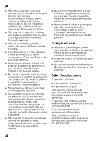 pt
25
ptÍndiceptInstruçõesdeserviço
Instruções de
segurança e de aviso
Antes de colocar o aparelho
em funcionamento
Deverá ler atentamente as instruções
de serviço e de montagem! Delas
constam informações importantes sobre
instalação, utilização e manutenção do
aparelho.
Guarde toda a documentação para
posterior utilização ou para outro
possuidor.
Segurança técnica
O aparelho contém, em quantidades
reduzidas o agente de refrigeração
R600a não poluente, mas inflamável. Ter
cuidado, para que a tubagem do circuito
do agente refrigerador não sofra
qualquer dano durante o transporte
ou durante a montagem. O agente
refrigerador, ao libertarse, poderá causar
ferimentos nos olhos ou inflamarse.
Em caso de danos
■ Manter o aparelho afastado
de chamas ou de fontes de ignição,
■ arejar bem o compartimento durante
alguns minutos,
■ desligar o aparelho e retirar a ficha
da tomada,
■ contactar os Serviços Técnicos.
Quanto mais agente de refrigeração
existir num aparelho, maior tem que ser
o espaço onde se encontra o aparelho.
Em espaços muito pequenos e havendo
uma fuga, pode formar-se uma mistura
de gás/ar inflamável.
Por cada 8 gramas de agente
de refrigeração, o espaço da instalação
tem que ser, no mínimo, de 1 m³.
A quantidade de agente refrigerador
do seu aparelho vem indicada na chapa
de características, que se encontra
no interior do aparelho.
Se o cabo eléctrico deste aparelho
sofrer algum dano, o mesmo deve ser
substituído pelo fabricante, pelos
Serviços Técnicos ou por um técnico
igualmente qualificado. Instalações
e reparações inadequadas podem
acarretar perigos vários para o utilizador.
As reparações no aparelho só devem
ser efectuadas pelo fabricante, pelos
Serviços Técnicos ou por um técnico
igualmente qualificado.
Só devem ser utilizadas peças originais
do fabricante. Só com estas peças o
fabricante pode garantir que elas
satisfazem as exigências de segurança.
Uma extensão do cabo de ligação
à rede só pode ser adquirida através
dos Serviços Técnicos.
Utilização
■ Nunca utilizar aparelhos eléctricos
dentro do aparelho
(por ex. aquecedores, aparelhos
eléctricos para fazer gelados, etc.).
Perigo de explosão!
■ Nunca descongelar nem limpar
o aparelho com um aparelho
de limpeza a vapor! O vapor pode
atingir os componentes eléctricos
e provocar um curto-circuito. Perigo
de choque eléctrico!
 
