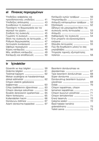 el π
ζ
ζ ζ ζ .............. 41
ζ ζ ........................ 43
..................... 44
.............................. 44
....................... 45
........................... 46
.... 47
....................... 47
...................... 47
Ω ζ .......................... 49
................................ 49
. ζ .................. 49
ζ ................ 50
ζ ............... 50
ζ ...................................... 51
ζ ... 52
ζ ............................................ 52
.............. 53
ζ ................................................ 54
................ 54
Έ ζ
................................................. 55
........................... 55
/-
.......................................... 56
ζ ζ
ζ .................................................. 58
tr İçindekiler
Güvenlik ve ikaz bilgileri ..................... 59
Giderme bilgileri ................................... 61
Teslimat kapsamı ................................. 62
Mekan sıcaklığına ve havalandırmaya
dikkat edilmelidir .................................. 62
Cihazın elektrik ebekesine
bağlanması ............................................ 63
Cihaz özelliklerinin öğrenilmesi ......... 63
Cihazın devreye sokulması ................ 64
Sıcaklık derecesinin ayarlanması ...... 65
Alarm fonksiyonu ................................. 65
Kullanılabilen hacim ............................. 66
Dondurucu bölmesi ............................. 67
Azami dondurma kapasitesi .............. 67
Besinlerin dondurulması ve
depolanması ......................................... 67
Taze besinlerin dondurulması ........... 68
Süper dondurma .................................. 69
Dondurulmu besinlerin buzunun
çözülmesi .............................................. 69
Dolab ...................................................... 70
Cihazın kapatılması, cihazın
tamamen kapatılması .......................... 71
Cihazın buzunun çözülmesi ............... 71
Cihazın temizlenmesi .......................... 71
Enerji tasarrufu ..................................... 72
Çalı ma sesleri ..................................... 72
Basit hataları kendiniz
giderebilirsiniz ....................................... 73
Yetkili servis .......................................... 75
 
