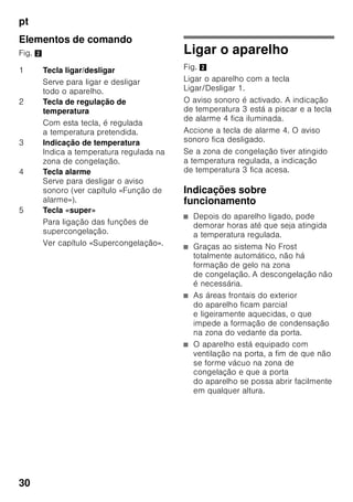 pt
28
Ter em atenção a
temperatura ambiente
e a ventilação
Temperatura ambiente
O aparelho foi concebido para uma
determinada classe climática.
Dependendo da classe
climática, o aparelho pode funcionar
com as seguintes temperaturas
ambiente.
A classe climática encontra-se na chapa
de características, Fig. +.
Indicação
O aparelho está completamente
operacional dentro dos limites
da temperatura ambiente da classe
climática indicada. Se um aparelho
da classe climática SN for operado
a temperaturas ambientes mais baixas,
podem ser excluídos danos no mesmo
até uma temperatura de +5 °C.
Ventilação
Fig. 3
O ar na parte de trás do aparelho
é aquecido. O ar aquecido
tem que poder ser expelido sem
impedimentos. De contrário, a máquina
de frio tem que trabalhar mais. Isto
aumentará o consumo de energia. Por
isso: Não tapar nem obstruir as
aberturas de ventilação!
Ligar o aparelho
Depois do aparelho estar instalado,
dever-se-á esperar, pelo menos, 1 hora,
antes de pôr o aparelho a funcionar.
Durante o transporte, pode acontecer
que o óleo existente no compressor se
tenha infiltrado no sistema de frio.
Antes da primeira colocação em
funcionamento, deverá limpar o interior
do aparelho (ver «Limpeza do
aparelho»).
Ligação eléctrica
A tomada deve situar-se junto do
aparelho e ficar facilmente acessível,
depois da instalação do aparelho.
O aparelho corresponde à classe
de protecção I. Ligar o aparelho a uma
tomada de corrente alterna de
220–240 V/50 Hz instalada de acordo
com as normas e com fio de terra.
A tomada de corrente tem que estar
protegida por um fusível de 10 até 16 A.
No caso de aparelhos, que vão
funcionar em países fora da Europa, há
que verificar, se a tensão e o tipo de
energia indicados coincidem com
os valores da sua instalação doméstica.
Estas indicações constam da placa
de características, Fig. +.
Classe
climática
Temperatura ambiente
permitida
SN +10 °C até 32 °C
N +16 °C até 32 °C
ST +16 °C até 38 °C
T +16 °C até 43 °C
 