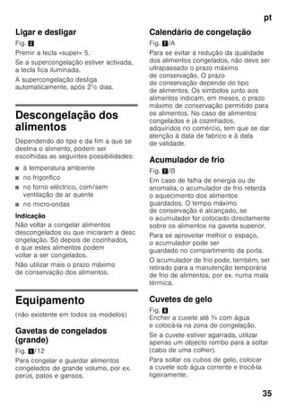 pt
33
Congelação
e conservação
Compra de alimentos
ultracongelados
■ A embalagem não deve estar
danificada.
■ Dar atenção à data de validade.
■ A temperatura na arca congeladora
da loja deve ser de –18 °C
ou inferior.
■ Se possível, transportar os alimentos
ultracongelados num saco
térmico e arrumá-los rapidamente
na zona de congelação.
Ao arrumar alimentos, ter
atenção
Maior quantidade de alimentos deve,
de preferência, ser congelada na gaveta
superior. Ali os alimentos são
congelados de forma especialmente
rápida e também cuidadosa. Colocar
os alimentos com a sua maior superfície
assente sobre as prateleiras ou nas
gavetas. Alimentos já congelados não
devem entrar em contacto com
os alimentos frescos, na fase
de congelação. Se for necessário,
transfira os alimentos já completamente
congelados para as gavetas de
congelados
Importante para uma correcta circulação
de ar dentro do aparelho, introduzir bem
as gavetas de congelados até encostar.
Não tapar as aberturas de ventilação
na parede traseira com os alimentos
congelados.
Congelação
de alimentos frescos
Para congelação, deverá utilizar sempre
alimentos frescos e em perfeito estado.
Para que o valor nutricional, o aroma
e a cor se mantenham o melhor
possível, os legumes devem ser
branqueados, antes da sua congelação.
No caso de beringelas, pimentos,
courgetes e espargos não é necessário
o branqueamento.
Nas livrarias poderá encontrar literatura
sobre congelação e branqueamento.
Indicação
Cuidado para que os alimentos
a congelar não entrem em contactos
com os alimentos já congelados.
■ Alimentos adequados para
congelação:
Bolos, peixe e frutos do mar, carne,
caça, aves, legumes, fruta, ervas
aromáticas, ovos sem casca,
lacticínios, como queijo, manteiga
e requeijão, refeições prontas e restos
de comida, como sopas, guisados,
peixe e carne cozinhados, refeições
com batata, souflés e doces.
■ Alimentos não adequados para
congelação:
Legumes habitualmente consumidos
crus, como saladas de folha ou
rabanetes, ovos com casca, uvas,
maças inteiras, peras e pêssegos,
ovos bem cozidos, iogurt, leite gordo,
natas azedas, crème fraîche
e maionese.
 