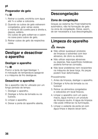 pt
34
Embalagem dos alimentos
congelados
Embalar os alimentos hermeticamente,
para que não percam o sabor nem
sequem.
1. Introduzir os alimentos
na embalagem.
2. Expelir o ar para o exterior.
3. Fechar a embalagem
hermeticamente.
4. Etiquetar a embalagem
com o conteúdo e a data
de congelação.
Adequado como embalagem:
Película de plástico, manga
de polietileno, folha de alumínio, caixas
próprias para congelação.
Estes produtos encontram-
se à venda no comércio
da especialidade.
Inadequado como embalagem:
Papel de embrulho, papel
de pergaminho, celofane, sacos do lixo,
sacos de compras usados.
Adequdo para fechar:
Elásticos, clips de plástico, fios, fita
adesiva resistente ao frio, entre outros.
Sacos e mangas de película
de polietileno podem ser fechados com
um aparelho próprio.
Prazo de validade dos
alimentos congelados
Depende do tipo de alimento.
Com uma temperatura de –18 °C:
■ Peixe, charcutaria, refeições prontas,
bolos:
até 6 meses
■ Queijo, aves, carne:
até 8 meses
■ Legumes, fruta:
até 12 meses
Supercongelação
Os alimentos devem congelar
até ao núcleo o mais rapidamente
possível, para que conservem vitaminas,
valores nutritivos, aspecto e sabor.
Para que não haja uma subida
indesejada de temperatura, deverá
activar a supercongelação, algumas
horas antes de colocar os alimentos
frescos.
Se tiver que ser utilizada a capacidade
máxima de congelação,
a supercongelação deve ser activada
24 horas antes da colocação dos
produtos frescos.
Pequenas quantidades de alimentos (até
2 kg) podem ser congeladas, sem
Supercongelação.
Indicação
Se a supercongelação estiver ligada,
os ruídos de funcionamento podem ser
mais elevados.
 
