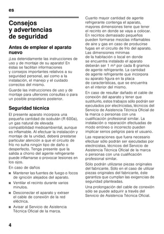 es
4
esÍndiceesInstruccionesdeuso
Consejos
y advertencias
de seguridad
Antes de emplear el aparato
nuevo
¡Lea detenidamente las instrucciones de
uso y de montaje de su aparato! En
éstas se facilitan informaciones
y consejos importantes relativos a su
seguridad personal, así como a la
instalación, el manejo y el cuidado
correctos del mismo.
Guarde las instrucciones de uso y de
montaje para ulteriores consultas o para
un posible propietario posterior.
Seguridad técnica
El presente aparato incorpora una
pequeña cantidad de isobután (R 600a),
un gas natural de elevada
compatibilidad medioambiental, aunque
es inflamable. Al efectuar la instalación y
montaje de la unidad, deberá prestarse
particular atención a que el circuito de
frío no sufra ningún tipo de daño o
desperfecto. Tenga presente que la
salida a chorro del agente refrigerante
puede inflamarse o provocar lesiones en
los ojos.
En caso de daños
■ Mantener las fuentes de fuego o focos
de ignición alejados del aparato.
■ Ventilar el recinto durante varios
minutos.
■ Desconectar el aparato y extraer
el cable de conexión de la red
eléctrica.
■ Avisar al Servicio de Asistencia
Técnica Oficial de la marca.
Cuanto mayor cantidad de agente
refrigerante contenga el aparato,
mayores dimensiones tiene que tener
el recinto en donde se vaya a colocar.
En recintos demasiado pequeños
pueden formarse mezclas inflamables
de aire y gas en caso de producirse
fugas en el circuito de frío del aparato.
Las dimensiones mínimas
de la habitación o local en donde
se encuentra instalado el aparato
deberán ser 1 m³ por cada 8 gramos
de agente refrigerante. La cantidad
de agente refrigerante que incorpora
su aparato figura en la placa
de características, que se encuentra
en el interior del mismo.
En caso de resultar dañado el cable de
conexión del aparato y tener que
sustituirlo, estos trabajos sólo podrán ser
ejecutados por electricistas, técnicos del
Servicio de Asistencia Técnica Oficial de
la marca o personas con una
cualificación profesional similar. La
instalación o reparación efectuadas de
modo erróneo o incorrecto pueden
implicar serios peligros para el usuario.
Las reparaciones que fuera necesario
efectuar sólo podrán ser ejecutadas por
electricistas, técnicos del Servicio de
Asistencia Técnica Oficial de la marca
o personas con una cualificación
profesional similar.
Sólo podrán utilizarse piezas originales
del fabricante. Sólo en el caso de utilizar
piezas originales del fabricante, éste
garantiza que cumplan las exigencias de
seguridad planteadas.
Una prolongación del cable de conexión
sólo se puede adquirir a través del
Servicio de Asistencia Técnica Oficial.
 