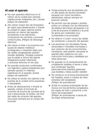 es
5
Al usar el aparato
■ No usar aparatos eléctricos en el
interior de la unidad (por ejemplo
calefacciones, heladoras, etc.). ¡Existe
peligro de explosión!
■ ¡No utilizar ningún tipo de limpiadora
de vapor para desescarchar o limpiar
la unidad! El vapor caliente podría
penetrar en interior del aparato,
accediendo a los elementos
conductores de corriente y provocar
cortocircuitos. ¡Peligro de descarga
eléctrica!
■ ¡No rascar el hielo o la escarcha con
ayuda de objetos metálicos
puntiagudos o cortantes! dado que
las rejillas congeladoras podrían
resultar dañadas. Téngase presente
que la salida a chorro del agente
refrigerante puede inflamarse
o provocar lesiones en los ojos.
■ No guardar productos combinados
con agentes o gases propelentes (por
ejemplo sprays) ni materias
explosivas en el aparato. ¡Existe
peligro de explosión!
■ No utilizar el zócalo, los cajones o las
puertas de la unidad como pisaderas
o reposapiés.
■ Antes de desescarchar o limpiar el
aparato, extraer el enchufe de
conexión de la toma de corriente de la
red o desconectar el fusible. ¡No tirar
del cable de conexión del aparato,
sino asirlo siempre por el cuerpo del
enchufe!
■ Tenga presente que las bebidas con
un alto grado de alcohol necesitan
envases con cierre hermético,
debiéndose colocar siempre en
posición vertical.
■ No permitir que las grasas y aceites
entren en contacto con los elementos
de plástico del interior del aparato o la
junta de la puerta. El plástico y la junta
de goma son materiales muy
susceptibles a la porosidad.
■ No obstruir ni cubrir nunca las rejillas
de ventilación y aireación del aparato.
■ Las personas con facultades físicas,
sensoriales o mentales mermadas o
que carezcan de los conocimientos
necesarios, sólo podrán manipular el
aparato bajo vigilancia con una
instrucción minuciosa y detallada por
otras personas.
■ No guardar en el compartimento de
congelación botellas ni tarros o latas
que contengan líquidos,
particularmente bebidas gaseosas.
¡Las botellas y latas pueden estallar!
■ No introducir en la boca directamente
los helados, polos o cubitos de hielo
extraídos del congelador.
¡Peligro de quemaduras!
■ ¡Evitar el contacto prolongado de las
manos con los alimentos congelados,
las capas de hielo o escarcha, o los
tubos del evaporador!
¡Peligro de quemaduras a causa de
las bajas temperaturas!
 