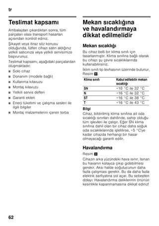 tr
59
trİçindekilertrKullanmakılavuzu
Güvenlik ve ikaz
bilgileri
Cihazı çalıştırmadan önce
Kullanma ve montaj kılavuzlarını
dikkatlice okuyunuz! Bu kılavuzlarda
cihazın kurulması, yerle tirilmesi,
kullanılması ve bakımı ile ilgili önemli
bilgiler bulunmaktadır.
Tüm belge ve dokümanları sonradan
kullanma ihtimalinden veya cihazı
satacak olursanız, yeni sahibi için
saklayınız.
Teknik güvenlik
Bu cihaz az miktarda, çevreye zarar
vermeyen fakat yanıcı özelliği olan
R600a soğutma maddesini ihtiva
etmektedir. Cihaz ta ınırken veya monte
edilirken cihazın soğutucu madde
sirkülasyon sistemindeki boruların zarar
görmemesine dikkat ediniz. Dı arı
fı kıran soğutucu madde tutu up
yanabilir veya göz yaralanmasına sebep
olabilir.
Hasar durumunda
■ Açık ate veya alev kaynakları
cihazdan uzak tutulmalıdır.
■ Cihazın kurulu olduğu yer birkaç
dakika havalandırılmalıdır.
■ Cihazı kapatınız ve elektrik fi ini çekip
prizden çıkarınız.
■ Yetkili servise haber verilmelidir.
Bir cihaz ne kadar fazla soğutucu madde
ihtiva ederse, kurulduğu yer de o derece
büyük olmalıdır. Çok küçük yerlerde,
soğutma maddesi devresinde bir kaçak
söz konusu olduğunda, yanıcı bir gaz
hava karı ımı olu abilir.
Her 8 gram soğutucu madde için gerekli
olan yerin hacmi en az 1 m³ kadardır.
Cihazınızın içinde bulunan soğutma
maddesinin miktarı, cihazın iç kısmındaki
tip levhasında yazılıdır.
Eğer bu cihazın elektrik ebekesi
kablosu zarar görürse, üretici, yetkili
servis veya benzeri ustalık özelliklerine
sahip ba ka bir ki i tarafından
deği tirilmesi gerekir. Hatalı veya
gerektiği ekilde yapılmayan kurma
çalı malarından ve onarımlardan dolayı
cihazı kullanan ki i için oldukça önemli
tehlikeler ortaya çıkabilir.
Onarımlar sadece üretici, yetkili servis
veya benzeri eğitime sahip yetkili bir ki i
tarafından yapılmalıdır.
Sadece üreticinin orijinal parçaları
kullanılmalıdır. Üretici sadece bu
parçalarda güvenlik taleplerine
uyulduğunu garanti eder.
Elektrik ebekesi kablosu için bir uzatma
parçası sadece yetkili servis üzerinden
alınabilir.
Kullanım esnasında
■ Cihazın içinde kesinlikle elektrikli
cihazlar kullanmayınız (örn. ısıtma
cihazları, elektrikli buz yapma
makineleri vs.). Patlama tehlikesi!
■ Cihazı temizlemek veya buzunu
çözmek için asla buharlı temizleme
cihazları kullanmayınız. Buhar elektrikli
parçalara temas edebilir ve kısa devre
olmasına sebep olabilir! Elektrik
çarpma tehlikesi!
 