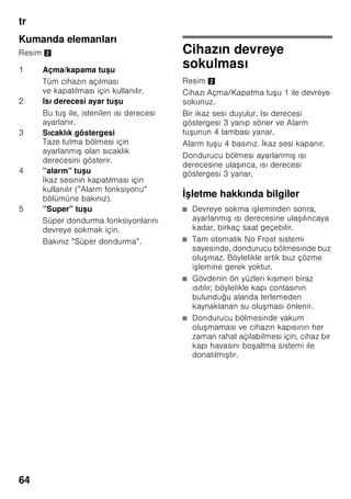 tr
61
Giderme bilgileri
* Yeni cihazın Ambalajının
giderilmesi
Ambalaj, cihazınızı transport hasarlarına
kar ı korur. Ambalajda kullanılmı olan
tüm malzemeler, çevreye zarar vermeyen
türdendir ve yeniden kullanılabilir. Lütfen
siz de yardımcı olunuz: Ambalajı çevreye
zarar vermeyecek ekilde gideriniz.
Güncel giderme yol ve yöntemleri
hakkında bilgi edinmek için, lütfen yetkili
satıcınıza veya bağlı olduğunuz belediye
idaresine ba vurunuz.
* Eski cihazın giderilmesi
Eski cihazlar, hiç değeri olmayan çöp
değildir! Çevreci bir giderme i leminden
geçirilerek, çok değerli ham maddeler
yeniden kullanılmak üzere
değerlendirilebilir.
ã=Uyarı
Eskimi ve art k kullan lmayacak
cihazlarda:
1. Elektrik fi ini çekip prizden çıkarınız.
2. Elektrik kablosunu kesip, fi i ile birlikte
cihazdan ayırınız.
3. Çocukların cihazın içine girmesini
zorla tırmak için, rafları, çekmeceleri
ve e ya gözlerini cihazdan
çıkarmayınız.
4. Çocukların eskimi cihaz ile
oynamasına izin vermeyiniz. Boğulma
tehlikesi!
Soğutma cihazlarının içinde soğutucu
maddeler vardır, yalıtım tertibatlarında ise
izolasyon gazları vardır. Soğutucu
maddeler ve gazlar uzmanca
giderilmelidir. Eski cihaz uzmanca ve
çevreye zarar vermeyecek ekilde
giderilinceye kadar, soğutucu madde
sirkülasyon borularının zarar
görmemesine dikkat ediniz.
Bu cihaz, elektrikli ve elektronik
eski cihazlar (waste electrical and
electronic equipment – WEEE) ile
ilgili 2002/96/EG numaralı
Avrupa direktifine uygun bir
ekilde i aretlenmi tir, yani
tanımlanmı tır. Bu direktif, AB
dahilinde eski cihazların geri
alınması ve değerlendirilmesi için
geçerli i lem çerçevesini belirler.
 