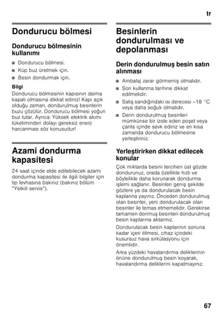 tr
63
Cihazın elektrik
şebekesine bağlanması
Cihazı kurduktan sonra, çalı tırmadan
önce en az 1 saat bekleyiniz. Transport
esnasında, kompresörün içindeki yağ
soğutma sistemi içine dağılabilir.
Cihazı ilk kez devreye sokmadan önce,
cihazın içini temizleyiniz (bakınız bölüm
”Cihazın temizlenmesi”).
Elektrik bağlantısı
Priz cihazın yakınında ve cihaz
kurulduktan sonra da rahat ula ılabilir
olmalıdır.
Bu cihaz, koruma sınıfı I tipi bir cihazdır.
Cihazı 220–240 V/50 Hz alternatif akım
üzerinden, kurallara uygun ekilde monte
edilmi , toprak hattına sahip bir prize
bağlayınız. Priz, 10–16 A değerinde bir
sigortaya sahip olmalıdır.
Avrupa ülkelerinde i letilmeyen
cihazlarda, bildirilen gerilimin ve akım
türünün, sizin elektrik ebekenizin
değerleri ile uyu up uyu madığı kontrol
edilmelidir. Bu bilgileri tip etiketi (levhası)
üzerinde bulabilirsiniz. Resim +
ã=Uyarı
Bu cihaz kesinlikle elektronik enerji
tasarruf prizlerine bağlanmamalıdır.
Cihazlarımızın i letilmesinde ebeke ve
sinüs kontrollü konvertisörler
kullanılabilir. ebeke kontrollü
konvertisörler, doğrudan umumi elektrik
ebekesine bağlanan fotovoltaik
sistemlerde kullanılır. Umumi elekrik
ebekesine doğrudan bağlantısı olmayan
tekil uygulamalarda (örn. gemilerde veya
dağ evlerinde ya da dağ kulübelerinde),
sinüs kontrollü konvertisörler
kullanılmalıdır.
Cihaz özelliklerinin
öğrenilmesi
Lütfen önce resimlerin bulunduğu son
sayfayı açınız. Bu kullanma kılavuzu
birçok cihaz modeli için geçerlidir.
Modellerin donanım kapsamı farklı
olabilir.
Resimlerde farklılıklar olabilir.
Resim 1
* Her model için geçerli değil.
1-5 Kumanda elemanları
6 No Frost sistemi
7 Dondurucu bölmesi kapağı
8 Cam raflar
9 Buz hazırlama ünitesi/Pizza
kutusu *
10 Dondurucu ızgarası
11 Dondurulmu besin kabı (küçük)
12 Dondurulacak besin kabı (büyük)
13 Hava giri ve çıkı delikleri
14 Vidalı ayaklar
15 Soğutma aküsü*
16 Dondurucu takvimi
17 Kapı havasının bo altılması
 
