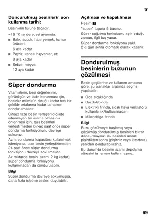 tr
65
Sıcaklık derecesinin
ayarlanması
Resim 2
Dondurucu bölmesi
Isı derecesi –16 °C ile –32 °C arasında
ayarlanabilir.
İstediğiniz dondurucu bölmesi ısı
derecesi ayarlanıncaya kadar, ısı ayar
tu una 2 arka arkaya basınız. Son olarak
ayarlanmı olan değer hafızaya
kaydedilir.
Ayarlanmı olan sıcaklık ilgili
göstergede 3 gösterilir.
Fabrika ayarı olarak dondurucu bölmesi
için –18 °C ayarlamanızı tavsiye
ediyoruz.
Alarm fonksiyonu
İkaz sesinin kapatılması
Resim 2
Alarm tu una 4 basılarak, ikaz sesi
kapatılır.
Kapı alarmı
Cihaz kapısı alarmı, cihazın kapısı bir
dakikadan daha uzun bir süre açık
kalırsa devreye girer. Kapı kapatılınca,
uyarı sesi de yine kapanır.
Isı alarmı
Isı derecesi alarmı, dondurucu bölmesi
çok sıcak olduğu zaman devreye girer.
”alarm”
tuşu
Sıcaklık
göstergesi
Açıklama
yanıyor yanıp
sönüyor
Isı alarmı:
Dondurulmu
besinler için
tehlike söz
konusu değil.
yanıp
sönüyor
yanıp
sönüyor
Erime alarmı:
Dondurulmu
besinler için
tehlike söz
konusu olunca.
yanıp
sönüyor
yanıyor Erime alarmı:
Belli bir zaman
önce ilgili
bölmenin içi çok
sıcaktı.
Dondurulmu
besinler için
tehlike söz
konusu olunca.
 