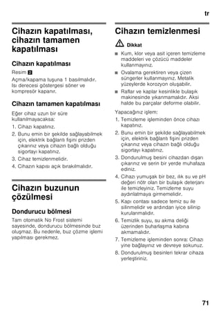 tr
67
Dondurucu bölmesi
Dondurucu bölmesinin
kullanımı
■ Dondurucu bölmesi.
■ Küp buz üretmek için.
■ Besin dondurmak için.
Bilgi
Dondurucu bölmesinin kapısının daima
kapalı olmasına dikkat ediniz! Kapı açık
olduğu zaman, dondurulmu besinlerin
buzu çözülür. Dondurucu bölmesi yoğun
buz tutar. Ayrıca: Yüksek elektrik akımı
tüketiminden dolayı gereksiz enerji
harcanması söz konusudur!
Azami dondurma
kapasitesi
24 saat içinde elde edilebilecek azami
dondurma kapasitesi ile ilgili bilgiler için
tip levhasına bakınız (bakınız bölüm
”Yetkili servis”).
Besinlerin
dondurulması ve
depolanması
Derin dondurulmuş besin satın
alınması
■ Ambalaj zarar görmemi olmalıdır.
■ Son kullanma tarihine dikkat
edilmelidir.
■ Satı sandığındaki ısı derecesi –18 °C
veya daha soğuk olmalıdır.
■ Derin dondurulmu besinleri
mümkünse bir izole eden po et veya
çanta içinde sevk ediniz ve en kısa
zamanda dondurucu bölmesine
yerle tiriniz.
Yerleştirirken dikkat edilecek
konular
Çok miktarda besini tercihen üst gözde
dondurunuz, orada özellikle hızlı ve
böylelikle daha korunarak dondurma
i lemi sağlanır. Besinleri geni ekilde
gözlere ya da dondurulacak besin
kaplarına yayınız. Önceden dondurulmu
olan besinler, yeni dondurulacak olan
besinler ile temas etmemelidir. Gerekirse
tamamen donmu besinleri dondurulmu
besin kaplarına aktarınız.
Dondurulacak besin kaplarının sonuna
kadar içeri itilmesi, cihaz içindeki
kusursuz hava sirkülasyonu için
önemlidir.
Arka yüzdeki havalandırma deliklerinin
önüne dondurulmu besin koyarak,
havalandırma deliklerini kapatmayınız.
 