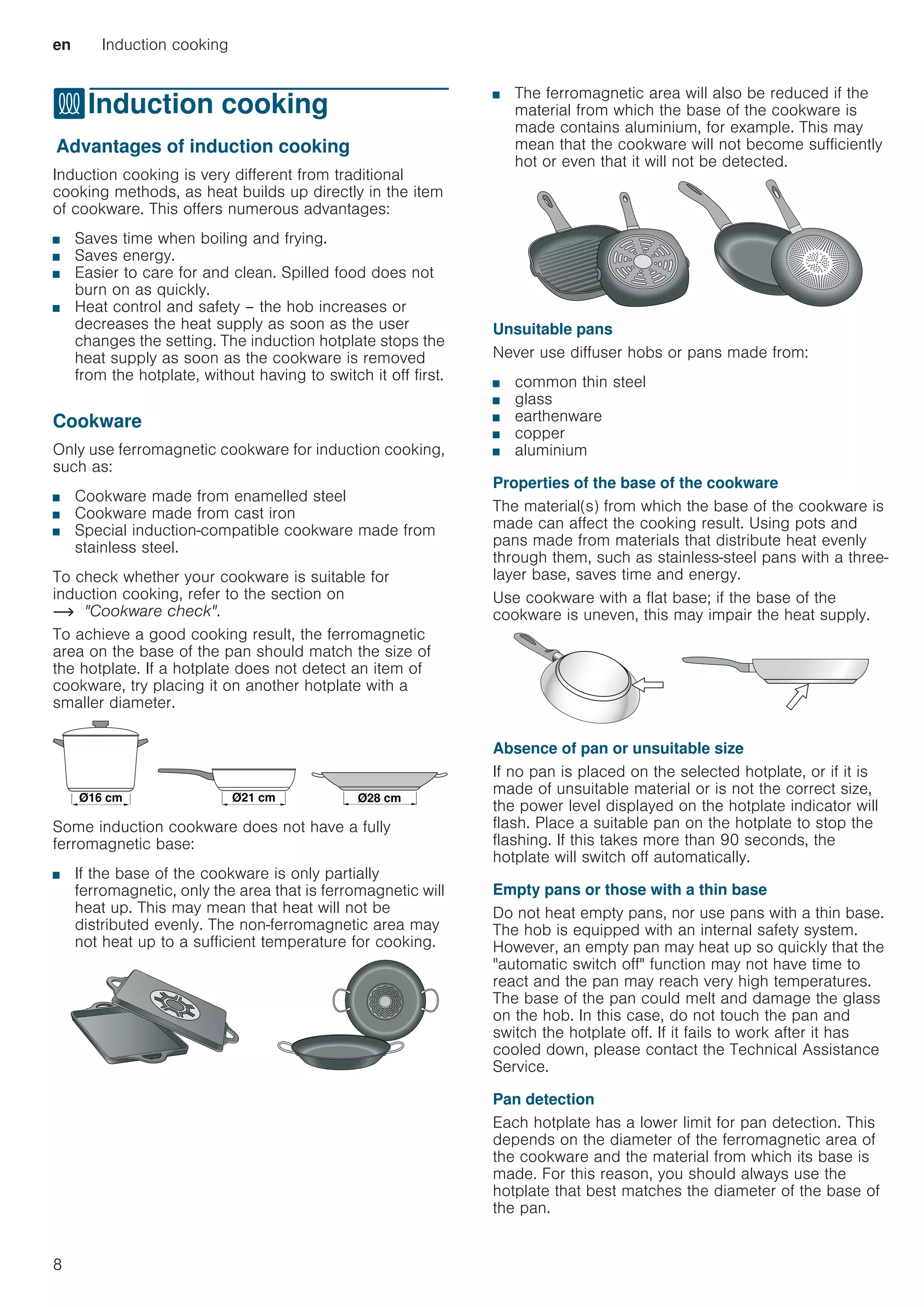 en Induction cooking
8
fInduction cooking
InductioncookingAdvantages of induction cooking
Induction cooking is very different from traditional
cooking methods, as heat builds up directly in the item
of cookware. This offers numerous advantages:
■ Saves time when boiling and frying.
■ Saves energy.
■ Easier to care for and clean. Spilled food does not
burn on as quickly.
■ Heat control and safety – the hob increases or
decreases the heat supply as soon as the user
changes the setting. The induction hotplate stops the
heat supply as soon as the cookware is removed
from the hotplate, without having to switch it off first.
Cookware
Only use ferromagnetic cookware for induction cooking,
such as:
■ Cookware made from enamelled steel
■ Cookware made from cast iron
■ Special induction-compatible cookware made from
stainless steel.
To check whether your cookware is suitable for
induction cooking, refer to the section on
~ Cookware check.
To achieve a good cooking result, the ferromagnetic
area on the base of the pan should match the size of
the hotplate. If a hotplate does not detect an item of
cookware, try placing it on another hotplate with a
smaller diameter.
Some induction cookware does not have a fully
ferromagnetic base:
■ If the base of the cookware is only partially
ferromagnetic, only the area that is ferromagnetic will
heat up. This may mean that heat will not be
distributed evenly. The non-ferromagnetic area may
not heat up to a sufficient temperature for cooking.
■ The ferromagnetic area will also be reduced if the
material from which the base of the cookware is
made contains aluminium, for example. This may
mean that the cookware will not become sufficiently
hot or even that it will not be detected.
Unsuitable pans
Never use diffuser hobs or pans made from:
■ common thin steel
■ glass
■ earthenware
■ copper
■ aluminium
Properties of the base of the cookware
The material(s) from which the base of the cookware is
made can affect the cooking result. Using pots and
pans made from materials that distribute heat evenly
through them, such as stainless-steel pans with a three-
layer base, saves time and energy.
Use cookware with a flat base; if the base of the
cookware is uneven, this may impair the heat supply.
Absence of pan or unsuitable size
If no pan is placed on the selected hotplate, or if it is
made of unsuitable material or is not the correct size,
the power level displayed on the hotplate indicator will
flash. Place a suitable pan on the hotplate to stop the
flashing. If this takes more than 90 seconds, the
hotplate will switch off automatically.
Empty pans or those with a thin base
Do not heat empty pans, nor use pans with a thin base.
The hob is equipped with an internal safety system.
However, an empty pan may heat up so quickly that the
automatic switch off function may not have time to
react and the pan may reach very high temperatures.
The base of the pan could melt and damage the glass
on the hob. In this case, do not touch the pan and
switch the hotplate off. If it fails to work after it has
cooled down, please contact the Technical Assistance
Service.
Pan detection
Each hotplate has a lower limit for pan detection. This
depends on the diameter of the ferromagnetic area of
the cookware and the material from which its base is
made. For this reason, you should always use the
hotplate that best matches the diameter of the base of
the pan.
‘FP ‘FP
‘FP
 