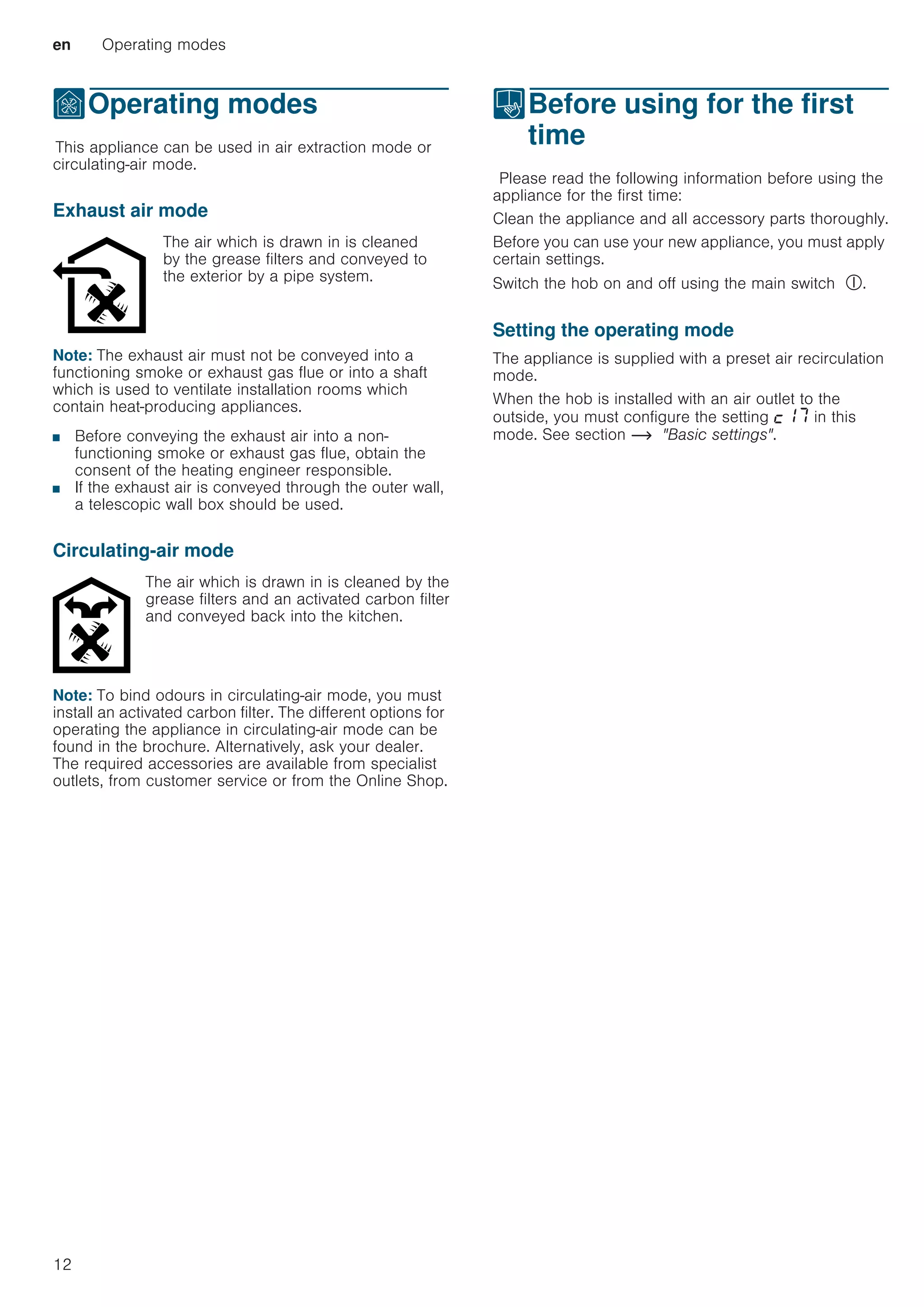 en Operating modes
12
ÇOperating modes
OperatingmodesThis appliance can be used in air extraction mode or
circulating-air mode.
Exhaust air mode
Note: The exhaust air must not be conveyed into a
functioning smoke or exhaust gas flue or into a shaft
which is used to ventilate installation rooms which
contain heat-producing appliances.
■ Before conveying the exhaust air into a non-
functioning smoke or exhaust gas flue, obtain the
consent of the heating engineer responsible.
■ If the exhaust air is conveyed through the outer wall,
a telescopic wall box should be used.
Circulating-air mode
Note: To bind odours in circulating-air mode, you must
install an activated carbon filter. The different options for
operating the appliance in circulating-air mode can be
found in the brochure. Alternatively, ask your dealer.
The required accessories are available from specialist
outlets, from customer service or from the Online Shop.
KBefore using for the first
time
BeforeusingforthefirsttimePlease read the following information before using the
appliance for the first time:
Clean the appliance and all accessory parts thoroughly.
Before you can use your new appliance, you must apply
certain settings.
Switch the hob on and off using the main switch #.
Setting the operating mode
The appliance is supplied with a preset air recirculation
mode.
When the hob is installed with an air outlet to the
outside, you must configure the setting ™‚ˆ in this
mode. See section ~ Basic settings.
The air which is drawn in is cleaned
by the grease filters and conveyed to
the exterior by a pipe system.
The air which is drawn in is cleaned by the
grease filters and an activated carbon filter
and conveyed back into the kitchen.
 