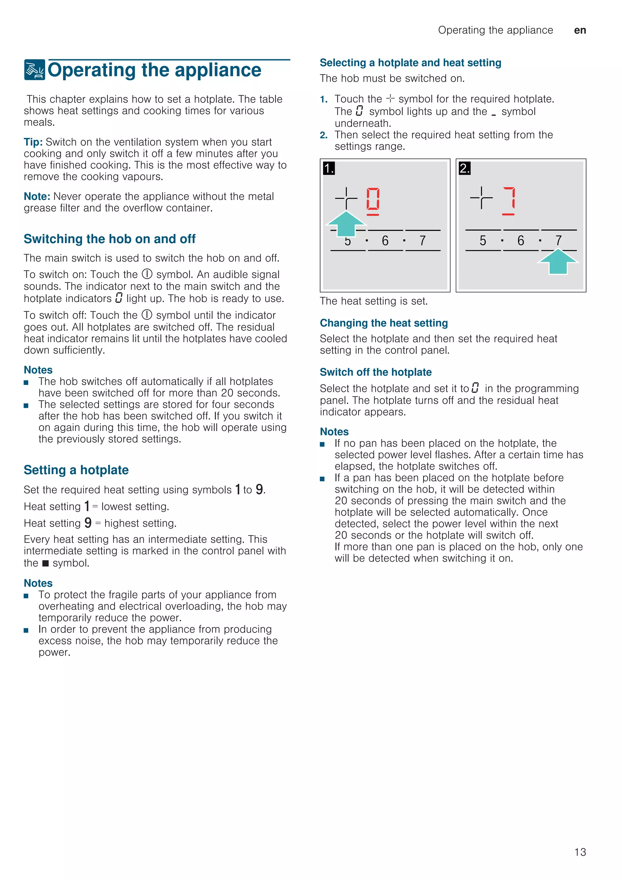 Operating the appliance en
13
1Operating the appliance
OperatingtheapplianceThis chapter explains how to set a hotplate. The table
shows heat settings and cooking times for various
meals.
Tip: Switch on the ventilation system when you start
cooking and only switch it off a few minutes after you
have finished cooking. This is the most effective way to
remove the cooking vapours.
Note: Never operate the appliance without the metal
grease filter and the overflow container.
Switching the hob on and off
The main switch is used to switch the hob on and off.
To switch on: Touch the # symbol. An audible signal
sounds. The indicator next to the main switch and the
hotplate indicators ‹ light up. The hob is ready to use.
To switch off: Touch the # symbol until the indicator
goes out. All hotplates are switched off. The residual
heat indicator remains lit until the hotplates have cooled
down sufficiently.
Notes
■ The hob switches off automatically if all hotplates
have been switched off for more than 20 seconds.
■ The selected settings are stored for four seconds
after the hob has been switched off. If you switch it
on again during this time, the hob will operate using
the previously stored settings.
Setting a hotplate
Set the required heat setting using symbols ò to ê.
Heat setting ò = lowest setting.
Heat setting ê = highest setting.
Every heat setting has an intermediate setting. This
intermediate setting is marked in the control panel with
the Ø symbol.
Notes
■ To protect the fragile parts of your appliance from
overheating and electrical overloading, the hob may
temporarily reduce the power.
■ In order to prevent the appliance from producing
excess noise, the hob may temporarily reduce the
power.
Selecting a hotplate and heat setting
The hob must be switched on.
1. Touch the ø symbol for the required hotplate.
The ‹ symbol lights up and the ¬ symbol
underneath.
2. Then select the required heat setting from the
settings range.
The heat setting is set.
Changing the heat setting
Select the hotplate and then set the required heat
setting in the control panel.
Switch off the hotplate
Select the hotplate and set it to ‹ in the programming
panel. The hotplate turns off and the residual heat
indicator appears.
Notes
■ If no pan has been placed on the hotplate, the
selected power level flashes. After a certain time has
elapsed, the hotplate switches off.
■ If a pan has been placed on the hotplate before
switching on the hob, it will be detected within
20 seconds of pressing the main switch and the
hotplate will be selected automatically. Once
detected, select the power level within the next
20 seconds or the hotplate will switch off.
If more than one pan is placed on the hob, only one
will be detected when switching it on.
 
 