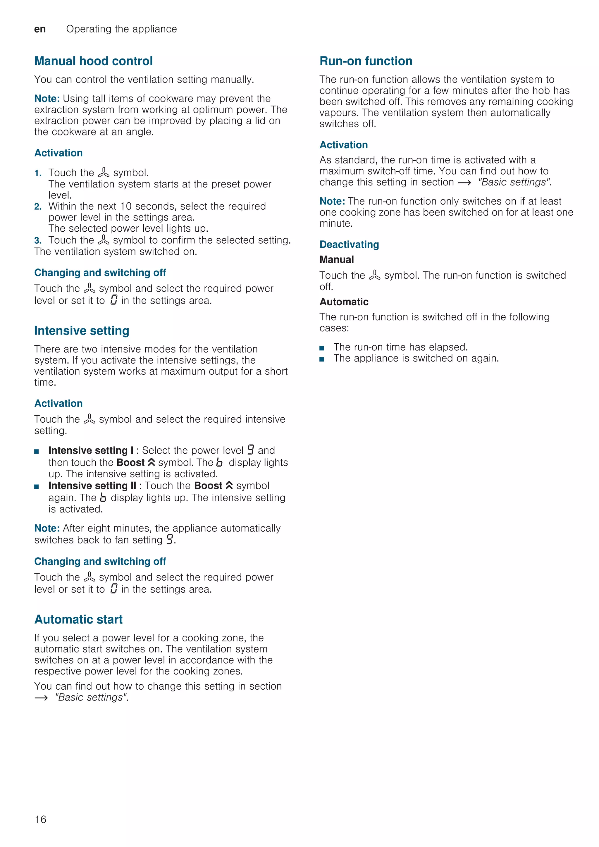 en Operating the appliance
16
Manual hood control
You can control the ventilation setting manually.
Note: Using tall items of cookware may prevent the
extraction system from working at optimum power. The
extraction power can be improved by placing a lid on
the cookware at an angle.
Activation
1. Touch the : symbol.
The ventilation system starts at the preset power
level.
2. Within the next 10 seconds, select the required
power level in the settings area.
The selected power level lights up.
3. Touch the : symbol to confirm the selected setting.
The ventilation system switched on.
Changing and switching off
Touch the : symbol and select the required power
level or set it to ‹ in the settings area.
Intensive setting
There are two intensive modes for the ventilation
system. If you activate the intensive settings, the
ventilation system works at maximum output for a short
time.
Activation
Touch the : symbol and select the required intensive
setting.
■ Intensive setting I : Select the power level Š and
then touch the Boost G symbol. The › display lights
up. The intensive setting is activated.
■ Intensive setting II : Touch the Boost G symbol
again. The › display lights up. The intensive setting
is activated.
Note: After eight minutes, the appliance automatically
switches back to fan setting Š.
Changing and switching off
Touch the : symbol and select the required power
level or set it to ‹ in the settings area.
Automatic start
If you select a power level for a cooking zone, the
automatic start switches on. The ventilation system
switches on at a power level in accordance with the
respective power level for the cooking zones.
You can find out how to change this setting in section
~ Basic settings.
Run-on function
The run-on function allows the ventilation system to
continue operating for a few minutes after the hob has
been switched off. This removes any remaining cooking
vapours. The ventilation system then automatically
switches off.
Activation
As standard, the run-on time is activated with a
maximum switch-off time. You can find out how to
change this setting in section ~ Basic settings.
Note: The run-on function only switches on if at least
one cooking zone has been switched on for at least one
minute.
Deactivating
Manual
Touch the : symbol. The run-on function is switched
off.
Automatic
The run-on function is switched off in the following
cases:
■ The run-on time has elapsed.
■ The appliance is switched on again.
 
