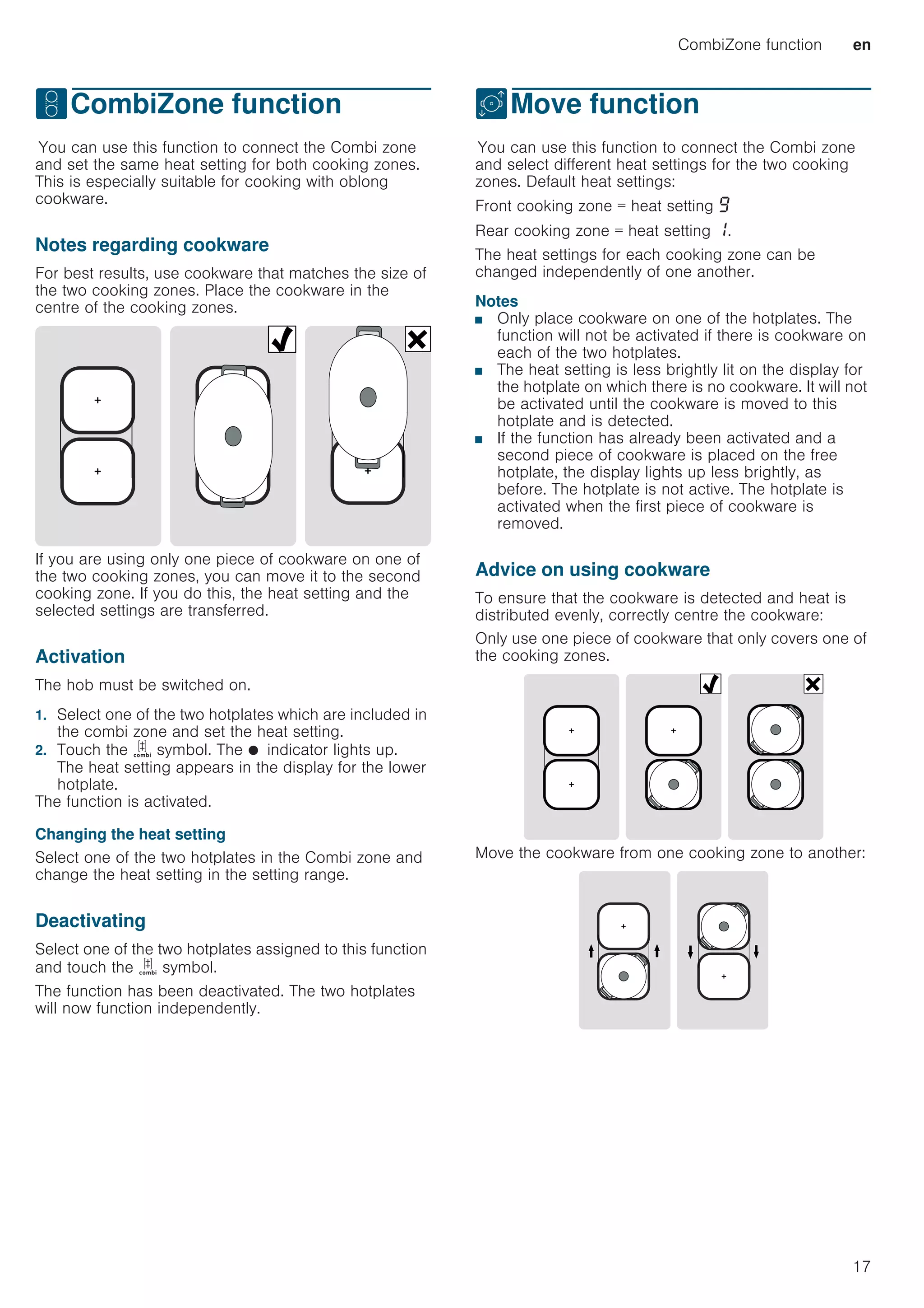 CombiZone function en
17
wCombiZone function
CombiZonefunctionYou can use this function to connect the Combi zone
and set the same heat setting for both cooking zones.
This is especially suitable for cooking with oblong
cookware.
Notes regarding cookware
For best results, use cookware that matches the size of
the two cooking zones. Place the cookware in the
centre of the cooking zones.
If you are using only one piece of cookware on one of
the two cooking zones, you can move it to the second
cooking zone. If you do this, the heat setting and the
selected settings are transferred.
Activation
The hob must be switched on.
1. Select one of the two hotplates which are included in
the combi zone and set the heat setting.
2. Touch the ú symbol. The Ú indicator lights up.
The heat setting appears in the display for the lower
hotplate.
The function is activated.
Changing the heat setting
Select one of the two hotplates in the Combi zone and
change the heat setting in the setting range.
Deactivating
Select one of the two hotplates assigned to this function
and touch the ú symbol.
The function has been deactivated. The two hotplates
will now function independently.
uMove function
MovefunctionYou can use this function to connect the Combi zone
and select different heat settings for the two cooking
zones. Default heat settings:
Front cooking zone = heat setting Š
Rear cooking zone = heat setting ‚.
The heat settings for each cooking zone can be
changed independently of one another.
Notes
■ Only place cookware on one of the hotplates. The
function will not be activated if there is cookware on
each of the two hotplates.
■ The heat setting is less brightly lit on the display for
the hotplate on which there is no cookware. It will not
be activated until the cookware is moved to this
hotplate and is detected.
■ If the function has already been activated and a
second piece of cookware is placed on the free
hotplate, the display lights up less brightly, as
before. The hotplate is not active. The hotplate is
activated when the first piece of cookware is
removed.
Advice on using cookware
To ensure that the cookware is detected and heat is
distributed evenly, correctly centre the cookware:
Only use one piece of cookware that only covers one of
the cooking zones.
Move the cookware from one cooking zone to another:
 