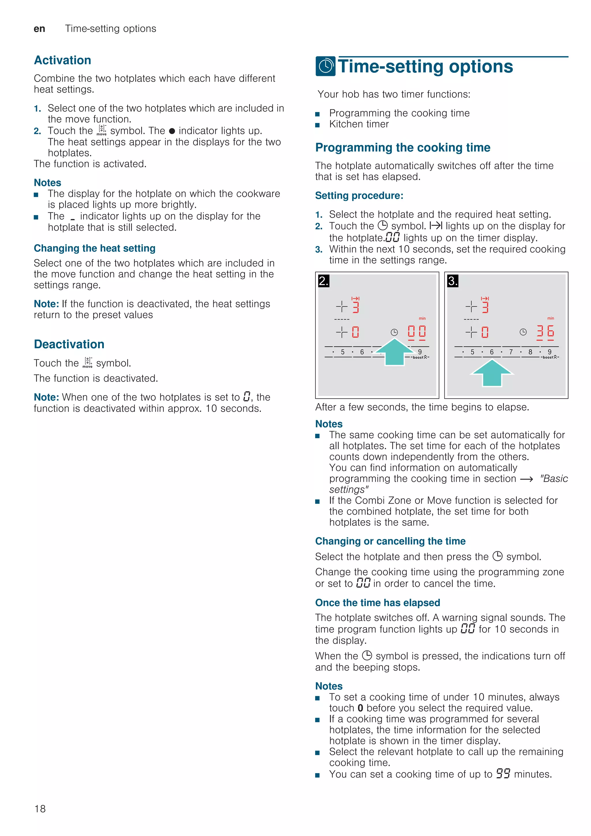 en Time-setting options
18
Activation
Combine the two hotplates which each have different
heat settings.
1. Select one of the two hotplates which are included in
the move function.
2. Touch the ù symbol. The Ú indicator lights up.
The heat settings appear in the displays for the two
hotplates.
The function is activated.
Notes
■ The display for the hotplate on which the cookware
is placed lights up more brightly.
■ The ¬ indicator lights up on the display for the
hotplate that is still selected.
Changing the heat setting
Select one of the two hotplates which are included in
the move function and change the heat setting in the
settings range.
Note: If the function is deactivated, the heat settings
return to the preset values
Deactivation
Touch the ù symbol.
The function is deactivated.
Note: When one of the two hotplates is set to ‹, the
function is deactivated within approx. 10 seconds.
OTime-setting options
Time-settingoptionsYour hob has two timer functions:
■ Programming the cooking time
■ Kitchen timer
Programming the cooking time
The hotplate automatically switches off after the time
that is set has elapsed.
Setting procedure:
1. Select the hotplate and the required heat setting.
2. Touch the 0 symbol. x lights up on the display for
the hotplate.‹‹ lights up on the timer display.
3. Within the next 10 seconds, set the required cooking
time in the settings range.
After a few seconds, the time begins to elapse.
Notes
■ The same cooking time can be set automatically for
all hotplates. The set time for each of the hotplates
counts down independently from the others.
You can find information on automatically
programming the cooking time in section ~ Basic
settings
■ If the Combi Zone or Move function is selected for
the combined hotplate, the set time for both
hotplates is the same.
Changing or cancelling the time
Select the hotplate and then press the 0 symbol.
Change the cooking time using the programming zone
or set to ‹‹ in order to cancel the time.
Once the time has elapsed
The hotplate switches off. A warning signal sounds. The
time program function lights up ‹‹ for 10 seconds in
the display.
When the 0 symbol is pressed, the indications turn off
and the beeping stops.
Notes
■ To set a cooking time of under 10 minutes, always
touch 0 before you select the required value.
■ If a cooking time was programmed for several
hotplates, the time information for the selected
hotplate is shown in the timer display.
■ Select the relevant hotplate to call up the remaining
cooking time.
■ You can set a cooking time of up to ŠŠ minutes.
 
 