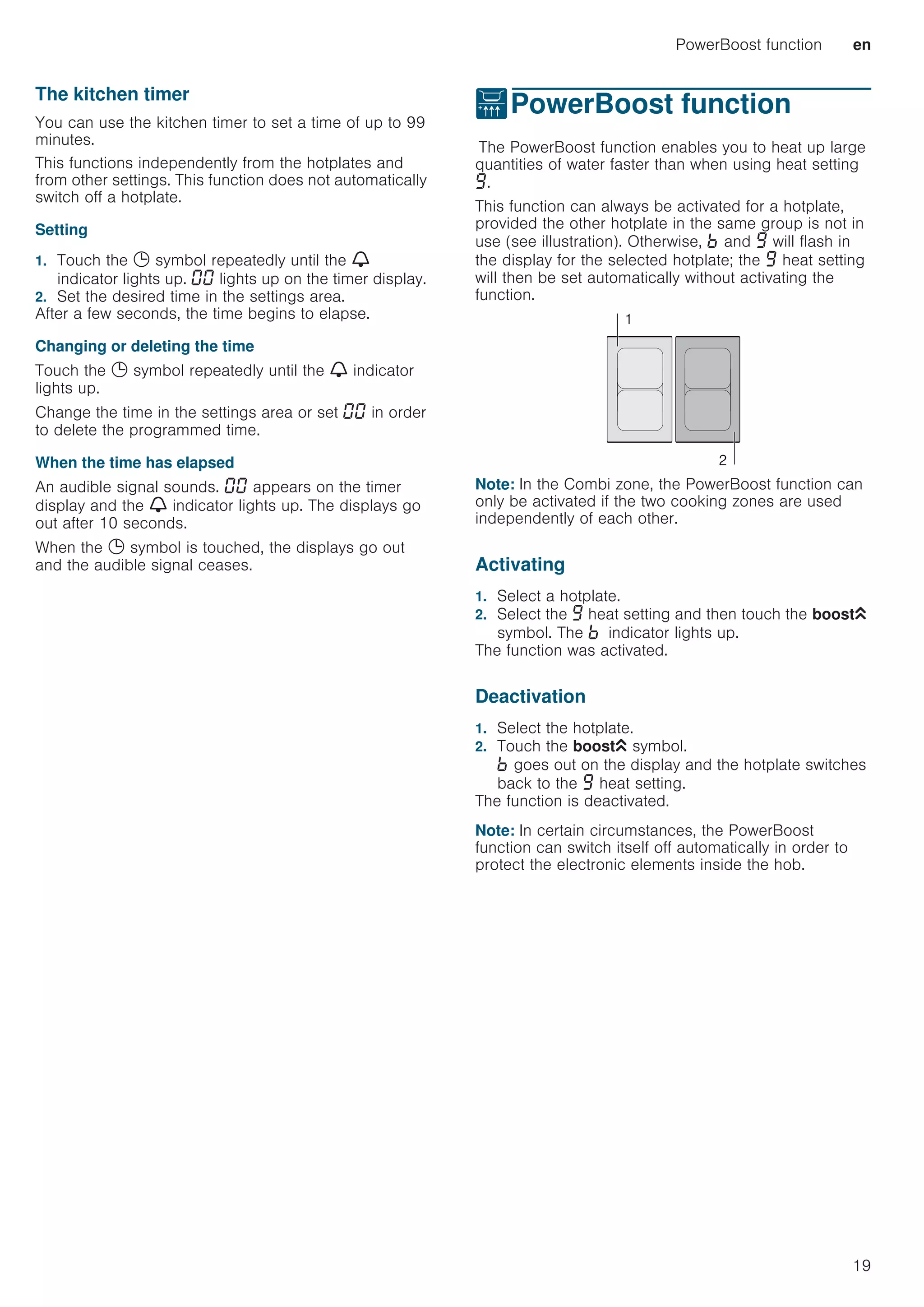 PowerBoost function en
19
The kitchen timer
You can use the kitchen timer to set a time of up to 99
minutes.
This functions independently from the hotplates and
from other settings. This function does not automatically
switch off a hotplate.
Setting
1. Touch the 0 symbol repeatedly until the V
indicator lights up. ‹‹ lights up on the timer display.
2. Set the desired time in the settings area.
After a few seconds, the time begins to elapse.
Changing or deleting the time
Touch the 0 symbol repeatedly until the V indicator
lights up.
Change the time in the settings area or set ‹‹ in order
to delete the programmed time.
When the time has elapsed
An audible signal sounds. ‹‹ appears on the timer
display and the V indicator lights up. The displays go
out after 10 seconds.
When the 0 symbol is touched, the displays go out
and the audible signal ceases.
vPowerBoost function
PowerBoostfunctionThe PowerBoost function enables you to heat up large
quantities of water faster than when using heat setting
Š.
This function can always be activated for a hotplate,
provided the other hotplate in the same group is not in
use (see illustration). Otherwise, › and Š will flash in
the display for the selected hotplate; the Š heat setting
will then be set automatically without activating the
function.
Note: In the Combi zone, the PowerBoost function can
only be activated if the two cooking zones are used
independently of each other.
Activating
1. Select a hotplate.
2. Select the Š heat setting and then touch the boostG
symbol. The › indicator lights up.
The function was activated.
Deactivation
1. Select the hotplate.
2. Touch the boostG symbol.
› goes out on the display and the hotplate switches
back to the Š heat setting.
The function is deactivated.
Note: In certain circumstances, the PowerBoost
function can switch itself off automatically in order to
protect the electronic elements inside the hob.


 