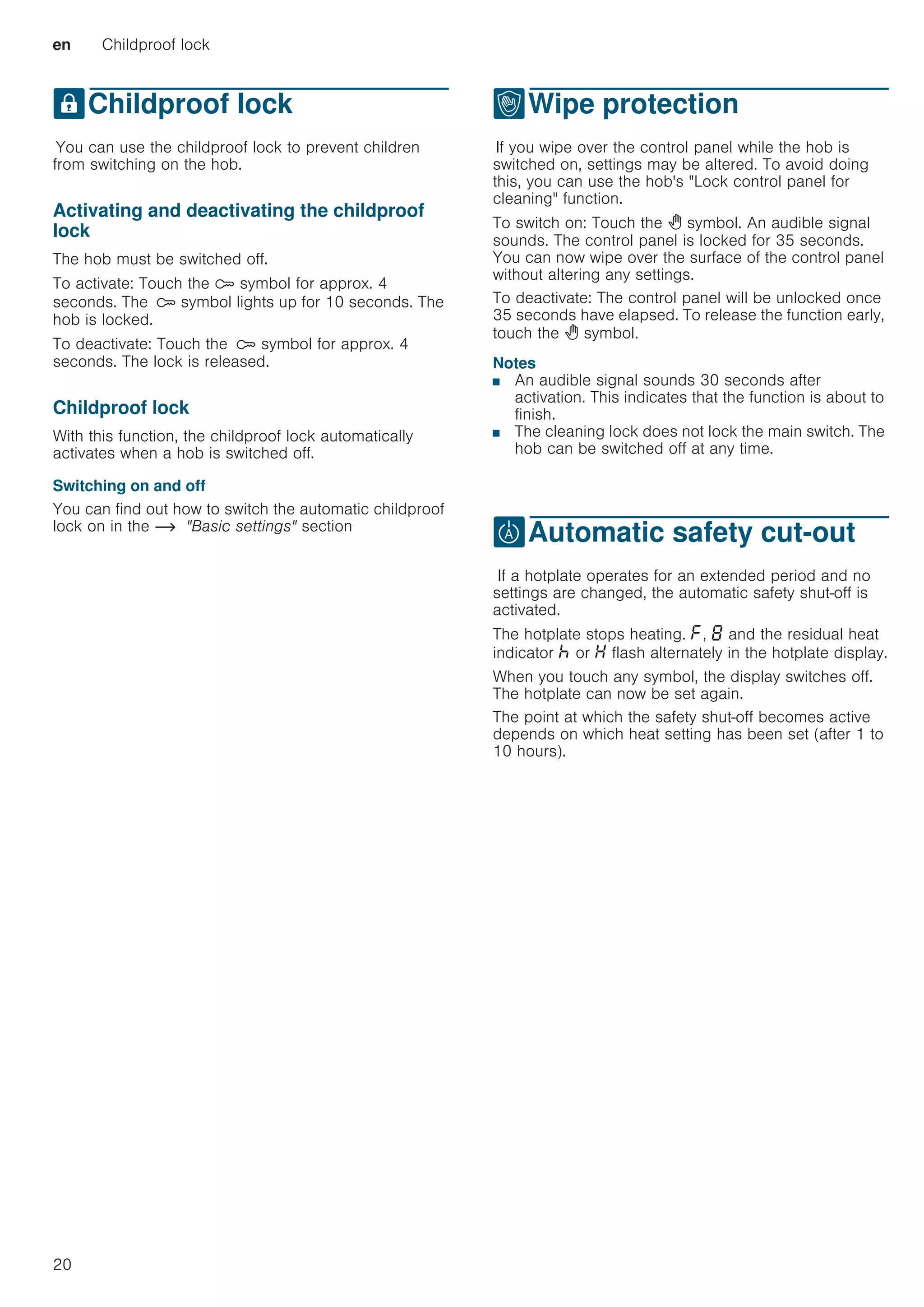 en Childproof lock
20
AChildproof lock
ChildprooflockYou can use the childproof lock to prevent children
from switching on the hob.
Activating and deactivating the childproof
lock
The hob must be switched off.
To activate: Touch the D symbol for approx. 4
seconds. The D symbol lights up for 10 seconds. The
hob is locked.
To deactivate: Touch the D symbol for approx. 4
seconds. The lock is released.
Childproof lock
With this function, the childproof lock automatically
activates when a hob is switched off.
Switching on and off
You can find out how to switch the automatic childproof
lock on in the ~ Basic settings section
kWipe protection
WipeprotectionIf you wipe over the control panel while the hob is
switched on, settings may be altered. To avoid doing
this, you can use the hob's Lock control panel for
cleaning function.
To switch on: Touch the  symbol. An audible signal
sounds. The control panel is locked for 35 seconds.
You can now wipe over the surface of the control panel
without altering any settings.
To deactivate: The control panel will be unlocked once
35 seconds have elapsed. To release the function early,
touch the  symbol.
Notes
■ An audible signal sounds 30 seconds after
activation. This indicates that the function is about to
finish.
■ The cleaning lock does not lock the main switch. The
hob can be switched off at any time.
bAutomatic safety cut-out
Automaticsafetycut-outIf a hotplate operates for an extended period and no
settings are changed, the automatic safety shut-off is
activated.
The hotplate stops heating. ”, ‰ and the residual heat
indicator œ or • flash alternately in the hotplate display.
When you touch any symbol, the display switches off.
The hotplate can now be set again.
The point at which the safety shut-off becomes active
depends on which heat setting has been set (after 1 to
10 hours).
 
