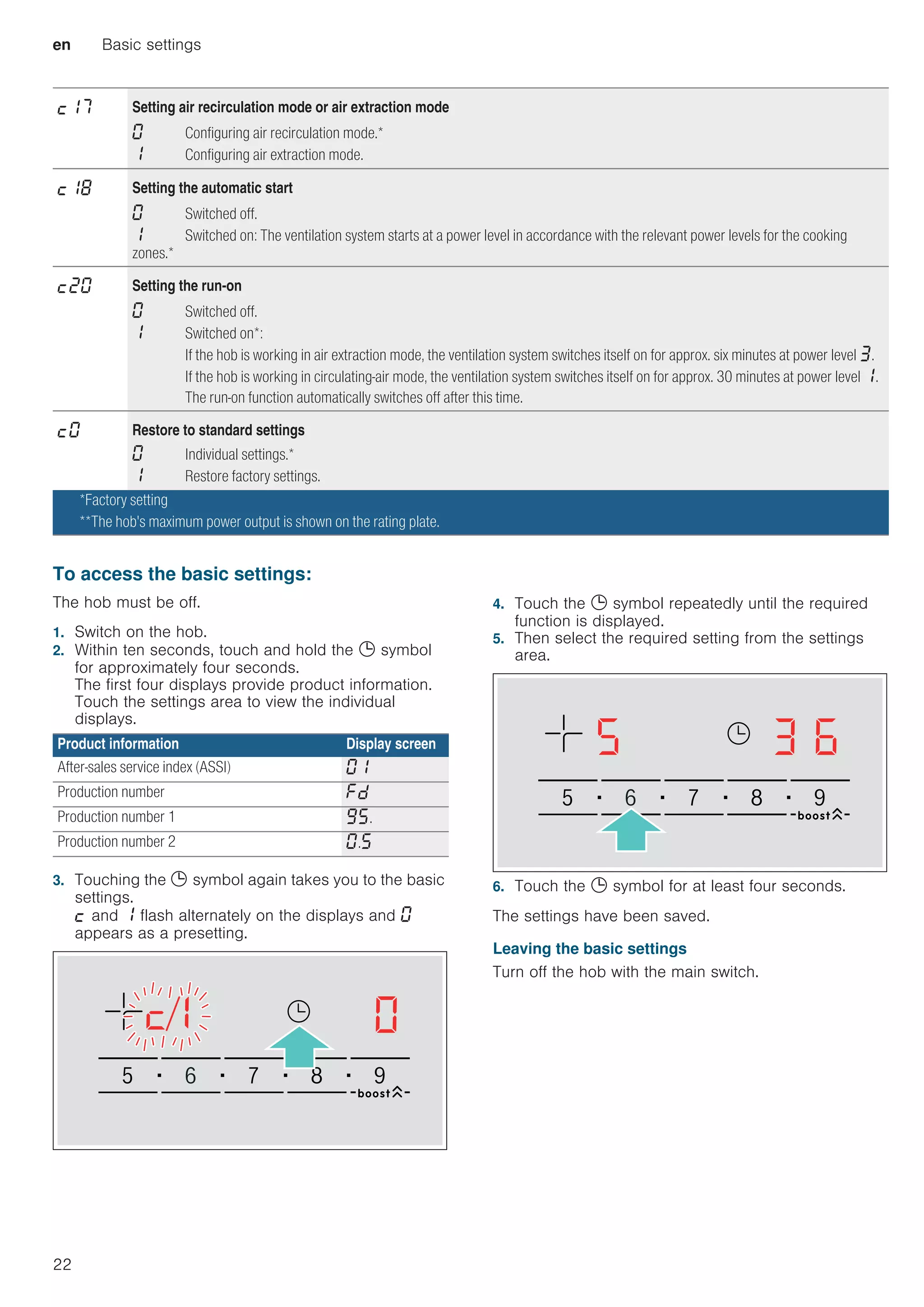 en Basic settings
22
--------
To access the basic settings:
The hob must be off.
1. Switch on the hob.
2. Within ten seconds, touch and hold the 0 symbol
for approximately four seconds.
The first four displays provide product information.
Touch the settings area to view the individual
displays.
3. Touching the 0 symbol again takes you to the basic
settings.
™ and ‚ flash alternately on the displays and ‹
appears as a presetting.
4. Touch the 0 symbol repeatedly until the required
function is displayed.
5. Then select the required setting from the settings
area.
6. Touch the 0 symbol for at least four seconds.
The settings have been saved.
Leaving the basic settings
Turn off the hob with the main switch.
™‚ˆ Setting air recirculation mode or air extraction mode
‹ Configuring air recirculation mode.*
‚ Configuring air extraction mode.
™‚‰ Setting the automatic start
‹ Switched off.
‚ Switched on: The ventilation system starts at a power level in accordance with the relevant power levels for the cooking
zones.*
™ƒ‹ Setting the run-on
‹ Switched off.
‚ Switched on*:
If the hob is working in air extraction mode, the ventilation system switches itself on for approx. six minutes at power level „.
If the hob is working in circulating-air mode, the ventilation system switches itself on for approx. 30 minutes at power level ‚.
The run-on function automatically switches off after this time.
™‹ Restore to standard settings
‹ Individual settings.*
‚ Restore factory settings.
*Factory setting
**The hob's maximum power output is shown on the rating plate.
Product information Display screen
After-sales service index (ASSI) ‹‚
Production number ”š
Production number 1 Š†.
Production number 2 ‹.†
 