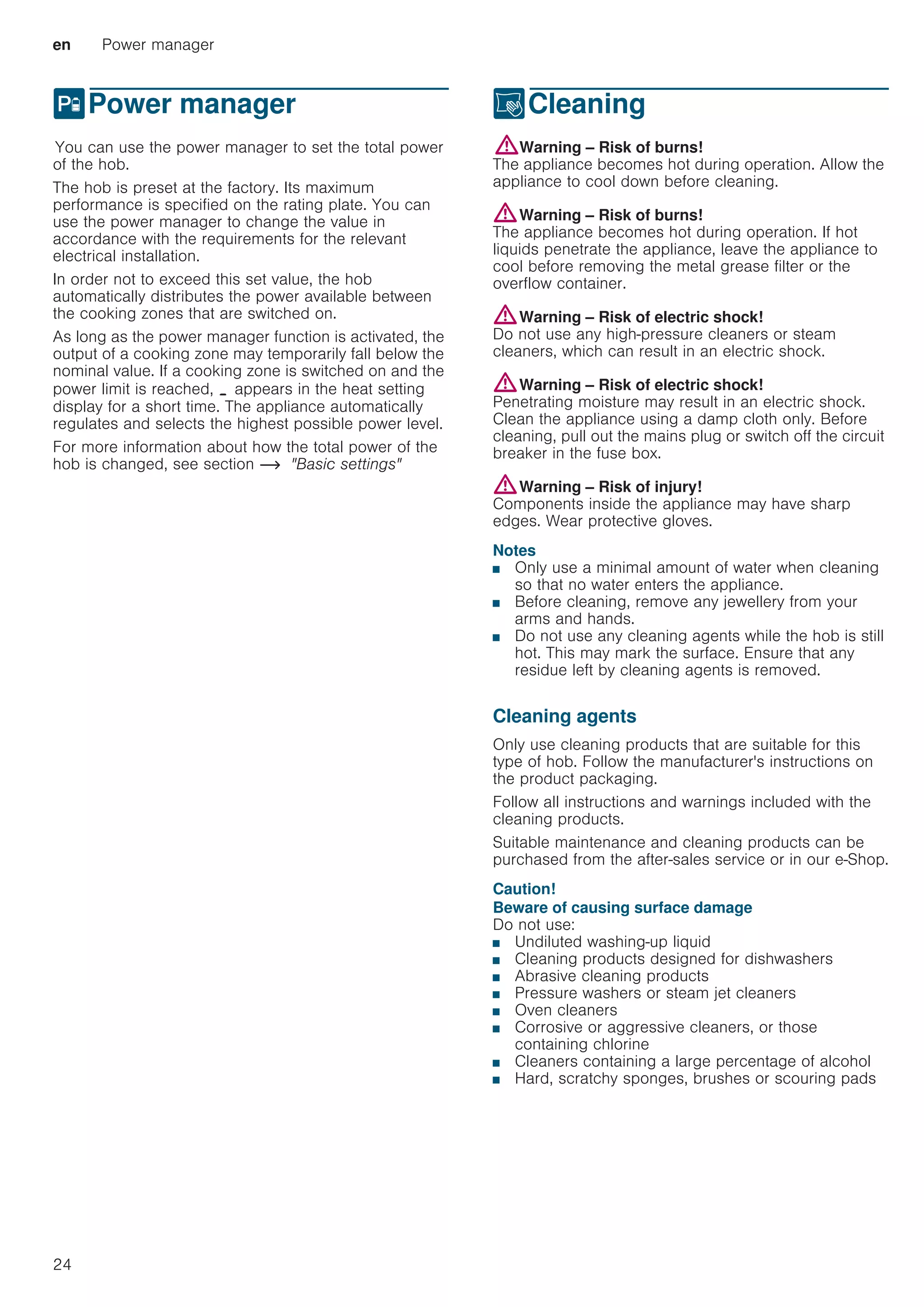 en Power manager
24
hPower manager
PowermanagerYou can use the power manager to set the total power
of the hob.
The hob is preset at the factory. Its maximum
performance is specified on the rating plate. You can
use the power manager to change the value in
accordance with the requirements for the relevant
electrical installation.
In order not to exceed this set value, the hob
automatically distributes the power available between
the cooking zones that are switched on.
As long as the power manager function is activated, the
output of a cooking zone may temporarily fall below the
nominal value. If a cooking zone is switched on and the
power limit is reached, ¬ appears in the heat setting
display for a short time. The appliance automatically
regulates and selects the highest possible power level.
For more information about how the total power of the
hob is changed, see section ~ Basic settings
DCleaning
Cleaning:Warning – Risk of burns!
The appliance becomes hot during operation. Allow the
appliance to cool down before cleaning.
:Warning – Risk of burns!
The appliance becomes hot during operation. If hot
liquids penetrate the appliance, leave the appliance to
cool before removing the metal grease filter or the
overflow container.
:Warning – Risk of electric shock!
Do not use any high-pressure cleaners or steam
cleaners, which can result in an electric shock.
:Warning – Risk of electric shock!
Penetrating moisture may result in an electric shock.
Clean the appliance using a damp cloth only. Before
cleaning, pull out the mains plug or switch off the circuit
breaker in the fuse box.
:Warning – Risk of injury!
Components inside the appliance may have sharp
edges. Wear protective gloves.
Notes
■ Only use a minimal amount of water when cleaning
so that no water enters the appliance.
■ Before cleaning, remove any jewellery from your
arms and hands.
■ Do not use any cleaning agents while the hob is still
hot. This may mark the surface. Ensure that any
residue left by cleaning agents is removed.
Cleaning agents
Only use cleaning products that are suitable for this
type of hob. Follow the manufacturer's instructions on
the product packaging.
Follow all instructions and warnings included with the
cleaning products.
Suitable maintenance and cleaning products can be
purchased from the after-sales service or in our e-Shop.
Caution!
Beware of causing surface damage
Do not use:
■ Undiluted washing-up liquid
■ Cleaning products designed for dishwashers
■ Abrasive cleaning products
■ Pressure washers or steam jet cleaners
■ Oven cleaners
■ Corrosive or aggressive cleaners, or those
containing chlorine
■ Cleaners containing a large percentage of alcohol
■ Hard, scratchy sponges, brushes or scouring pads
 