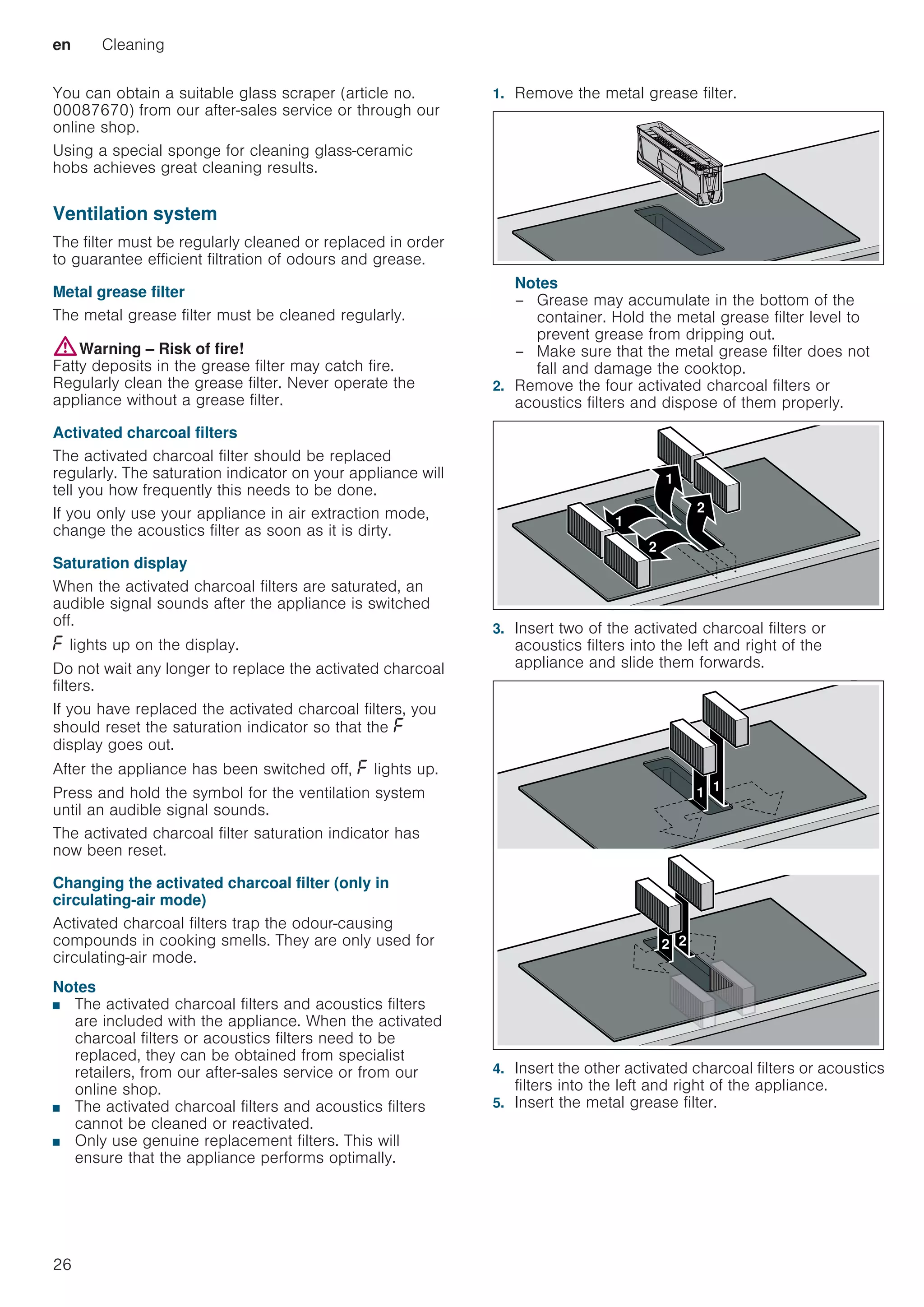 en Cleaning
26
You can obtain a suitable glass scraper (article no.
00087670) from our after-sales service or through our
online shop.
Using a special sponge for cleaning glass-ceramic
hobs achieves great cleaning results.
Ventilation system
The filter must be regularly cleaned or replaced in order
to guarantee efficient filtration of odours and grease.
Metal grease filter
The metal grease filter must be cleaned regularly.
:Warning – Risk of fire!
Fatty deposits in the grease filter may catch fire.
Regularly clean the grease filter. Never operate the
appliance without a grease filter.
Activated charcoal filters
The activated charcoal filter should be replaced
regularly. The saturation indicator on your appliance will
tell you how frequently this needs to be done.
If you only use your appliance in air extraction mode,
change the acoustics filter as soon as it is dirty.
Saturation display
When the activated charcoal filters are saturated, an
audible signal sounds after the appliance is switched
off.
” lights up on the display.
Do not wait any longer to replace the activated charcoal
filters.
If you have replaced the activated charcoal filters, you
should reset the saturation indicator so that the ”
display goes out.
After the appliance has been switched off, ” lights up.
Press and hold the symbol for the ventilation system
until an audible signal sounds.
The activated charcoal filter saturation indicator has
now been reset.
Changing the activated charcoal filter (only in
circulating-air mode)
Activated charcoal filters trap the odour-causing
compounds in cooking smells. They are only used for
circulating-air mode.
Notes
■ The activated charcoal filters and acoustics filters
are included with the appliance. When the activated
charcoal filters or acoustics filters need to be
replaced, they can be obtained from specialist
retailers, from our after-sales service or from our
online shop.
■ The activated charcoal filters and acoustics filters
cannot be cleaned or reactivated.
■ Only use genuine replacement filters. This will
ensure that the appliance performs optimally.
1. Remove the metal grease filter.
Notes
– Grease may accumulate in the bottom of the
container. Hold the metal grease filter level to
prevent grease from dripping out.
– Make sure that the metal grease filter does not
fall and damage the cooktop.
2. Remove the four activated charcoal filters or
acoustics filters and dispose of them properly.
3. Insert two of the activated charcoal filters or
acoustics filters into the left and right of the
appliance and slide them forwards.
4. Insert the other activated charcoal filters or acoustics
filters into the left and right of the appliance.
5. Insert the metal grease filter.




 

 
 
