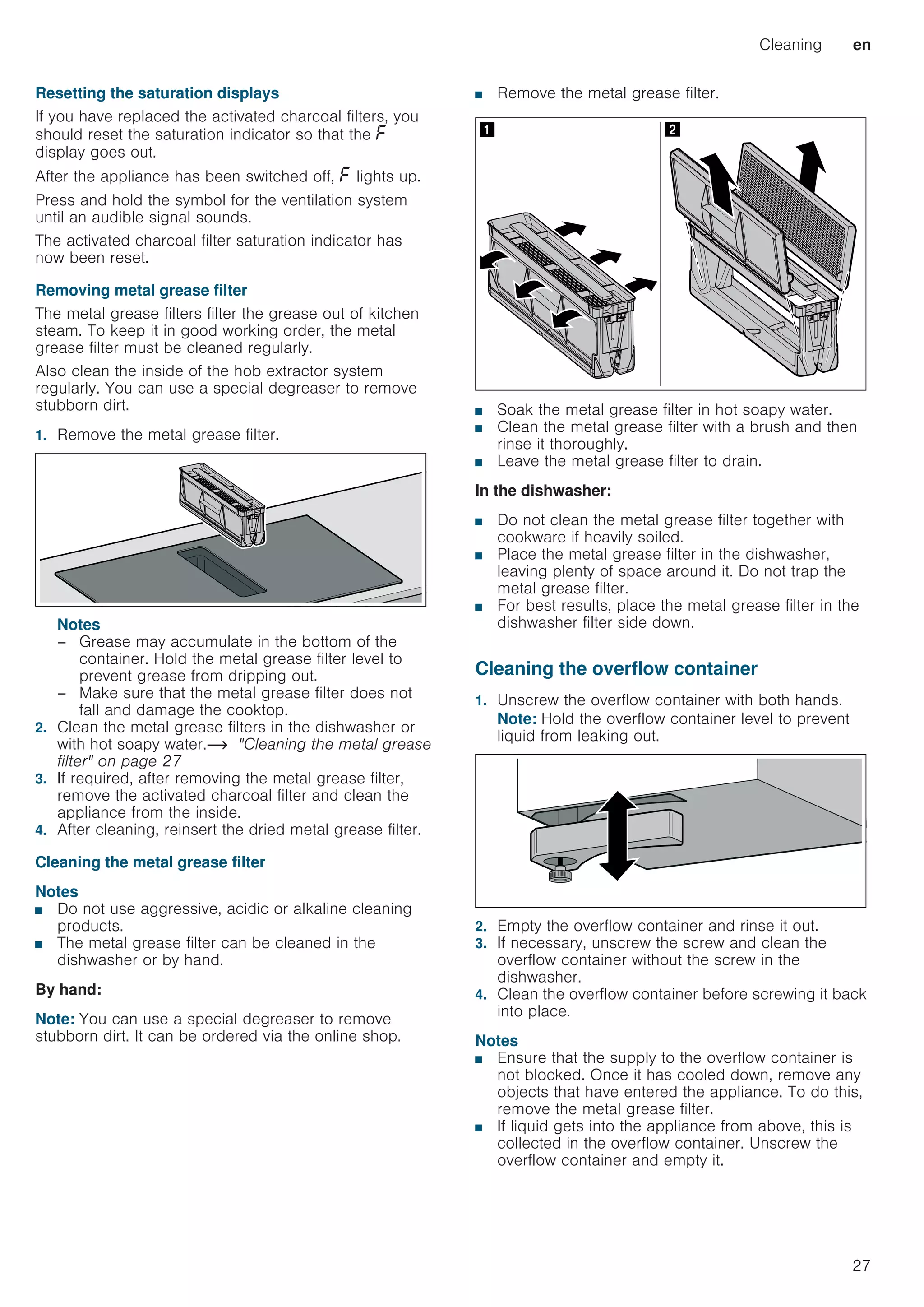 Cleaning en
27
Resetting the saturation displays
If you have replaced the activated charcoal filters, you
should reset the saturation indicator so that the ”
display goes out.
After the appliance has been switched off, ” lights up.
Press and hold the symbol for the ventilation system
until an audible signal sounds.
The activated charcoal filter saturation indicator has
now been reset.
Removing metal grease filter
The metal grease filters filter the grease out of kitchen
steam. To keep it in good working order, the metal
grease filter must be cleaned regularly.
Also clean the inside of the hob extractor system
regularly. You can use a special degreaser to remove
stubborn dirt.
1. Remove the metal grease filter.
Notes
– Grease may accumulate in the bottom of the
container. Hold the metal grease filter level to
prevent grease from dripping out.
– Make sure that the metal grease filter does not
fall and damage the cooktop.
2. Clean the metal grease filters in the dishwasher or
with hot soapy water.~ Cleaning the metal grease
filter on page 27
3. If required, after removing the metal grease filter,
remove the activated charcoal filter and clean the
appliance from the inside.
4. After cleaning, reinsert the dried metal grease filter.
Cleaning the metal grease filter
Notes
■ Do not use aggressive, acidic or alkaline cleaning
products.
■ The metal grease filter can be cleaned in the
dishwasher or by hand.
By hand:
Note: You can use a special degreaser to remove
stubborn dirt. It can be ordered via the online shop.
■ Remove the metal grease filter.
■ Soak the metal grease filter in hot soapy water.
■ Clean the metal grease filter with a brush and then
rinse it thoroughly.
■ Leave the metal grease filter to drain.
In the dishwasher:
■ Do not clean the metal grease filter together with
cookware if heavily soiled.
■ Place the metal grease filter in the dishwasher,
leaving plenty of space around it. Do not trap the
metal grease filter.
■ For best results, place the metal grease filter in the
dishwasher filter side down.
Cleaning the overflow container
1. Unscrew the overflow container with both hands.
Note: Hold the overflow container level to prevent
liquid from leaking out.
2. Empty the overflow container and rinse it out.
3. If necessary, unscrew the screw and clean the
overflow container without the screw in the
dishwasher.
4. Clean the overflow container before screwing it back
into place.
Notes
■ Ensure that the supply to the overflow container is
not blocked. Once it has cooled down, remove any
objects that have entered the appliance. To do this,
remove the metal grease filter.
■ If liquid gets into the appliance from above, this is
collected in the overflow container. Unscrew the
overflow container and empty it.
1I 2
 