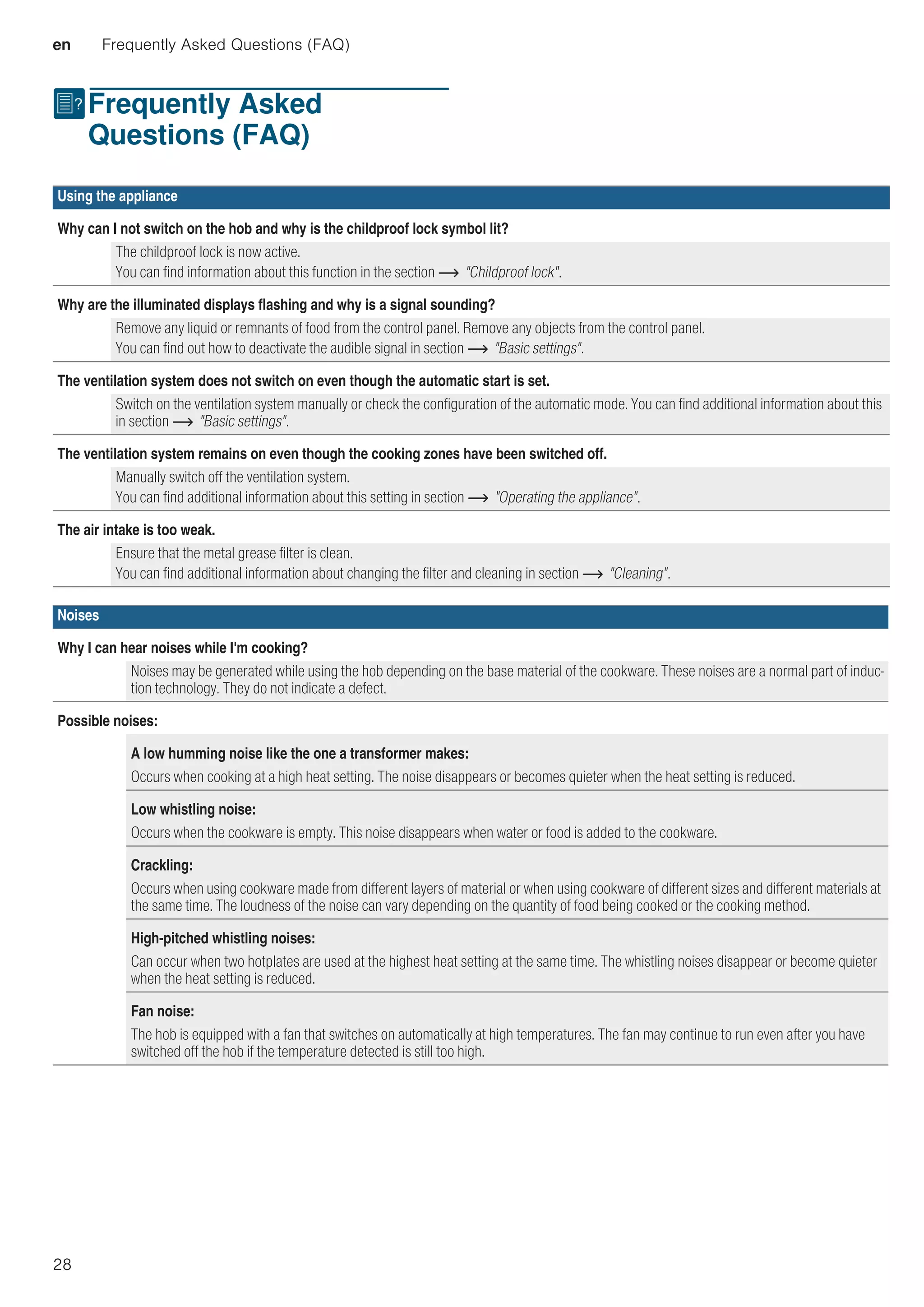 en Frequently Asked Questions (FAQ)
28
{Frequently Asked
Questions (FAQ)
FrequentlyAskedQuestions(FAQ)
Using the appliance
Why can I not switch on the hob and why is the childproof lock symbol lit?
The childproof lock is now active.
You can find information about this function in the section ~ Childproof lock.
Why are the illuminated displays flashing and why is a signal sounding?
Remove any liquid or remnants of food from the control panel. Remove any objects from the control panel.
You can find out how to deactivate the audible signal in section ~ Basic settings.
The ventilation system does not switch on even though the automatic start is set.
Switch on the ventilation system manually or check the configuration of the automatic mode. You can find additional information about this
in section ~ Basic settings.
The ventilation system remains on even though the cooking zones have been switched off.
Manually switch off the ventilation system.
You can find additional information about this setting in section ~ Operating the appliance.
The air intake is too weak.
Ensure that the metal grease filter is clean.
You can find additional information about changing the filter and cleaning in section ~ Cleaning.
Noises
Why I can hear noises while I'm cooking?
Noises may be generated while using the hob depending on the base material of the cookware. These noises are a normal part of induc-
tion technology. They do not indicate a defect.
Possible noises:
A low humming noise like the one a transformer makes:
Occurs when cooking at a high heat setting. The noise disappears or becomes quieter when the heat setting is reduced.
Low whistling noise:
Occurs when the cookware is empty. This noise disappears when water or food is added to the cookware.
Crackling:
Occurs when using cookware made from different layers of material or when using cookware of different sizes and different materials at
the same time. The loudness of the noise can vary depending on the quantity of food being cooked or the cooking method.
High-pitched whistling noises:
Can occur when two hotplates are used at the highest heat setting at the same time. The whistling noises disappear or become quieter
when the heat setting is reduced.
Fan noise:
The hob is equipped with a fan that switches on automatically at high temperatures. The fan may continue to run even after you have
switched off the hob if the temperature detected is still too high.
 