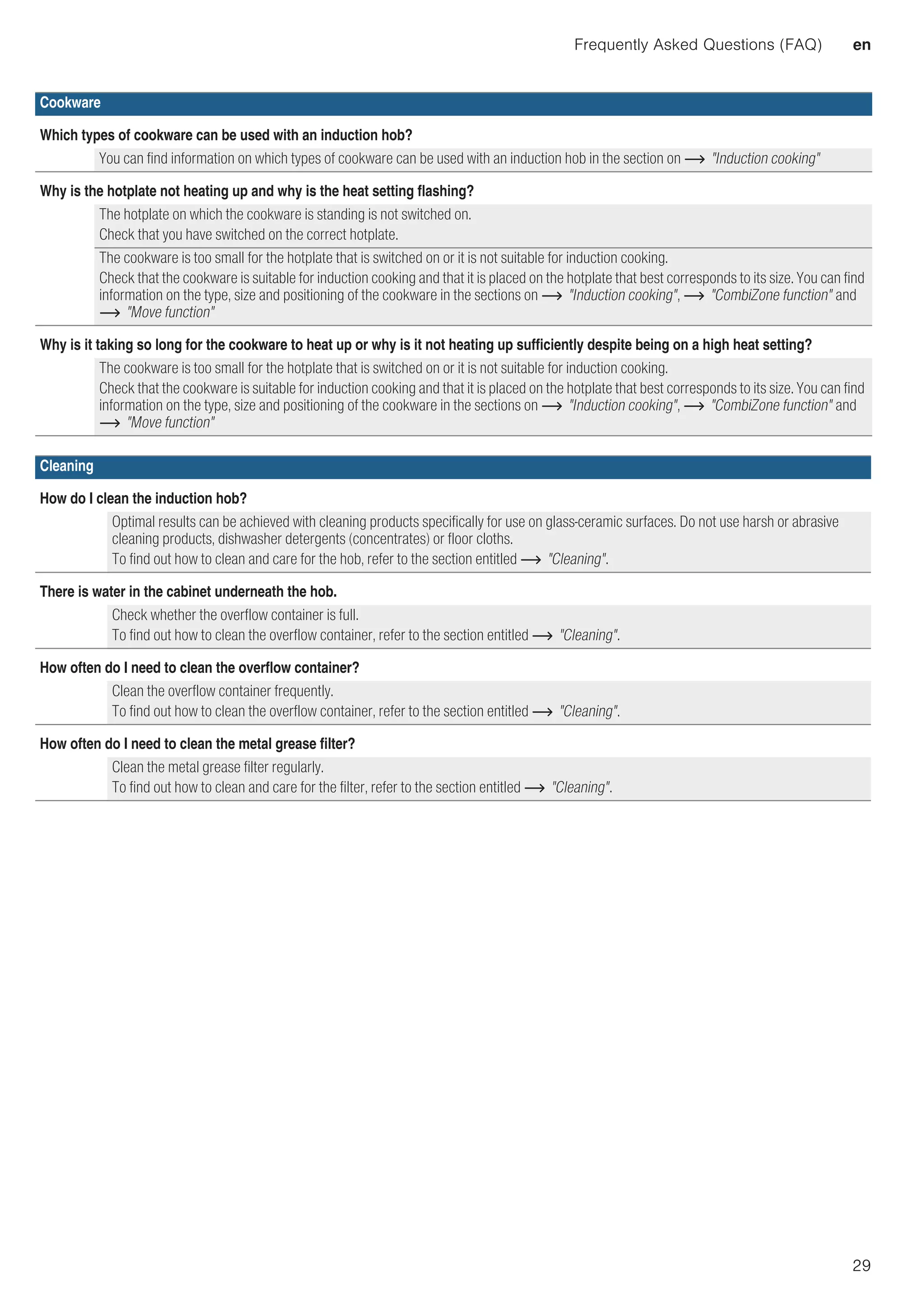Frequently Asked Questions (FAQ) en
29
Cookware
Which types of cookware can be used with an induction hob?
You can find information on which types of cookware can be used with an induction hob in the section on ~ Induction cooking
Why is the hotplate not heating up and why is the heat setting flashing?
The hotplate on which the cookware is standing is not switched on.
Check that you have switched on the correct hotplate.
The cookware is too small for the hotplate that is switched on or it is not suitable for induction cooking.
Check that the cookware is suitable for induction cooking and that it is placed on the hotplate that best corresponds to its size. You can find
information on the type, size and positioning of the cookware in the sections on ~ Induction cooking, ~ CombiZone function and
~ Move function
Why is it taking so long for the cookware to heat up or why is it not heating up sufficiently despite being on a high heat setting?
The cookware is too small for the hotplate that is switched on or it is not suitable for induction cooking.
Check that the cookware is suitable for induction cooking and that it is placed on the hotplate that best corresponds to its size. You can find
information on the type, size and positioning of the cookware in the sections on ~ Induction cooking, ~ CombiZone function and
~ Move function
Cleaning
How do I clean the induction hob?
Optimal results can be achieved with cleaning products specifically for use on glass-ceramic surfaces. Do not use harsh or abrasive
cleaning products, dishwasher detergents (concentrates) or floor cloths.
To find out how to clean and care for the hob, refer to the section entitled ~ Cleaning.
There is water in the cabinet underneath the hob.
Check whether the overflow container is full.
To find out how to clean the overflow container, refer to the section entitled ~ Cleaning.
How often do I need to clean the overflow container?
Clean the overflow container frequently.
To find out how to clean the overflow container, refer to the section entitled ~ Cleaning.
How often do I need to clean the metal grease filter?
Clean the metal grease filter regularly.
To find out how to clean and care for the filter, refer to the section entitled ~ Cleaning.
 