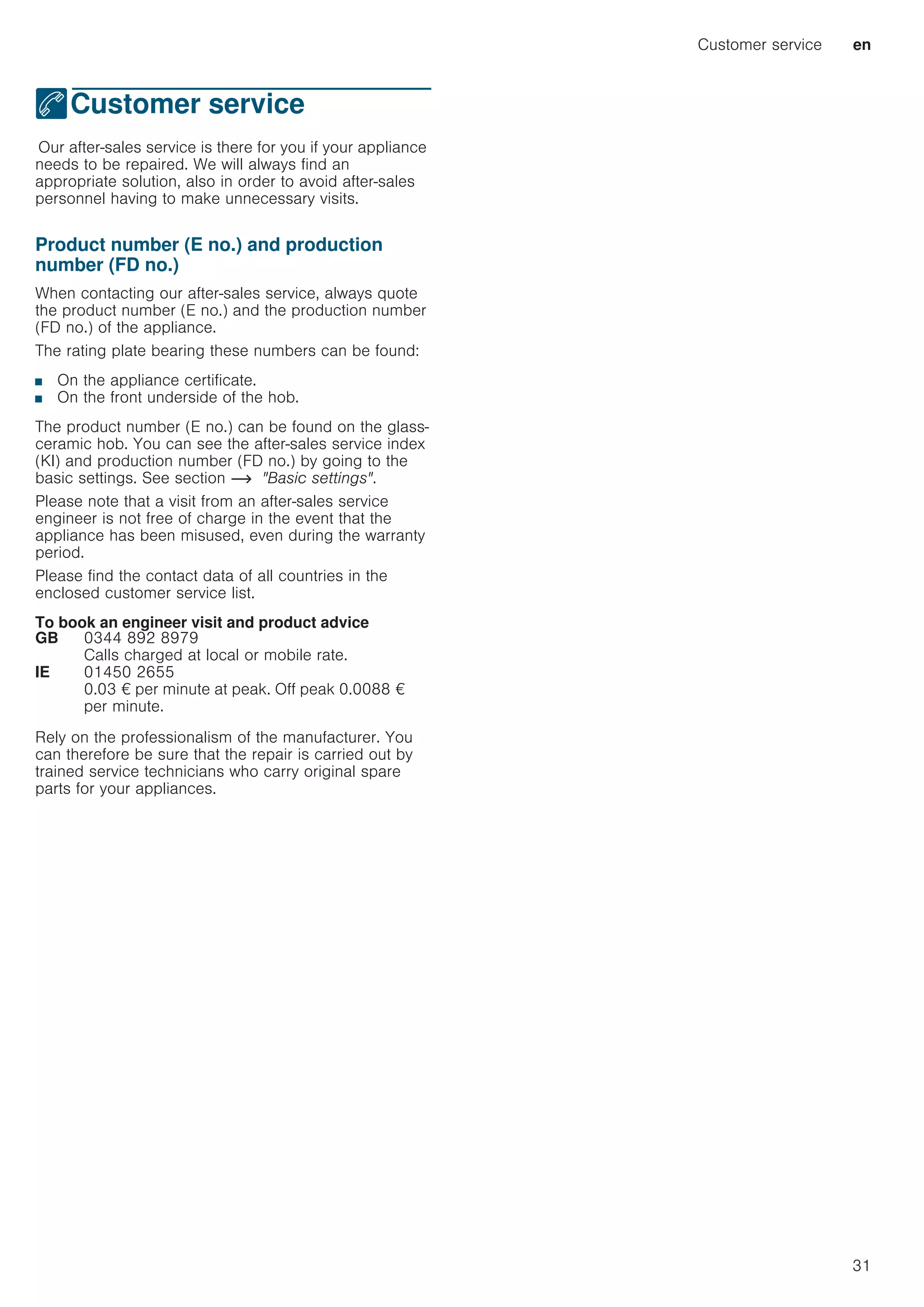 Customer service en
31
4Customer service
CustomerserviceOur after-sales service is there for you if your appliance
needs to be repaired. We will always find an
appropriate solution, also in order to avoid after-sales
personnel having to make unnecessary visits.
Product number (E no.) and production
number (FD no.)
When contacting our after-sales service, always quote
the product number (E no.) and the production number
(FD no.) of the appliance.
The rating plate bearing these numbers can be found:
■ On the appliance certificate.
■ On the front underside of the hob.
The product number (E no.) can be found on the glass-
ceramic hob. You can see the after-sales service index
(KI) and production number (FD no.) by going to the
basic settings. See section ~ Basic settings.
Please note that a visit from an after-sales service
engineer is not free of charge in the event that the
appliance has been misused, even during the warranty
period.
Please find the contact data of all countries in the
enclosed customer service list.
To book an engineer visit and product advice
Rely on the professionalism of the manufacturer. You
can therefore be sure that the repair is carried out by
trained service technicians who carry original spare
parts for your appliances.
GB 0344 892 8979
Calls charged at local or mobile rate.
IE 01450 2655
0.03 € per minute at peak. Off peak 0.0088 €
per minute.
 