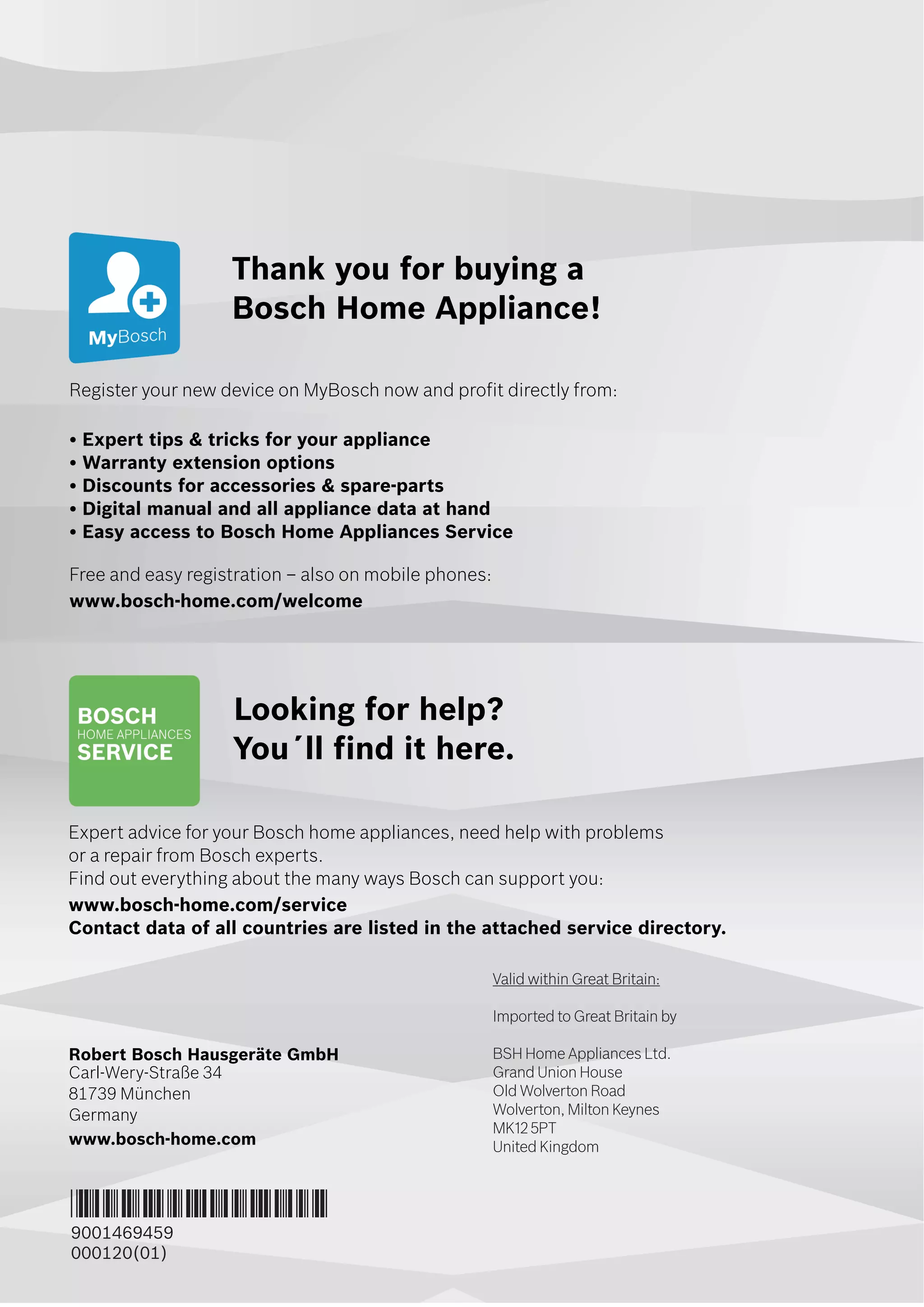 5IBOLZPVGPSCVZJOHB
#PTDI)PNFQQMJBODF
3FHJTUFSZPVSOFXEFWJDFPO.Z#PTDIOPXBOEQSPGJUEJSFDUMZGSPN
tYQFSUUJQTUSJDLTGPSZPVSBQQMJBODF
t8BSSBOUZFYUFOTJPOPQUJPOT
t%JTDPVOUTGPSBDDFTTPSJFTTQBSFQBSUT
t%JHJUBMNBOVBMBOEBMMBQQMJBODFEBUBBUIBOE
tBTZBDDFTTUP#PTDI)PNFQQMJBODFT4FSWJDF
'SFFBOEFBTZSFHJTUSBUJPOoBMTPPONPCJMFQIPOFT
XXXCPTDIIPNFDPNXFMDPNF
-PPLJOHGPSIFMQ
:PV}MMGJOEJUIFSF
YQFSUBEWJDFGPSZPVS#PTDIIPNFBQQMJBODFT
OFFEIFMQXJUIQSPCMFNT
PSBSFQBJSGSPN#PTDIFYQFSUT
'JOEPVUFWFSZUIJOHBCPVUUIFNBOZXBZT#PTDIDBOTVQQPSUZPV
XXXCPTDIIPNFDPNTFSWJDF
$POUBDUEBUBPGBMMDPVOUSJFTBSFMJTUFEJOUIFBUUBDIFETFSWJDFEJSFDUPSZ
3PCFSU#PTDI)BVTHFSÉUF(NC)
$BSM8FSZ4USB•F
.ßODIFO
(FSNBOZ
XXXCPTDIIPNFDPN
*9001469459*
9001469459
000120(01)
Valid within Great Britain:
Imported to Great Britain by
BSH Home Appliances Ltd.
Grand Union House
Old Wolverton Road
Wolverton, Milton Keynes
MK12 5PT
United Kingdom
 