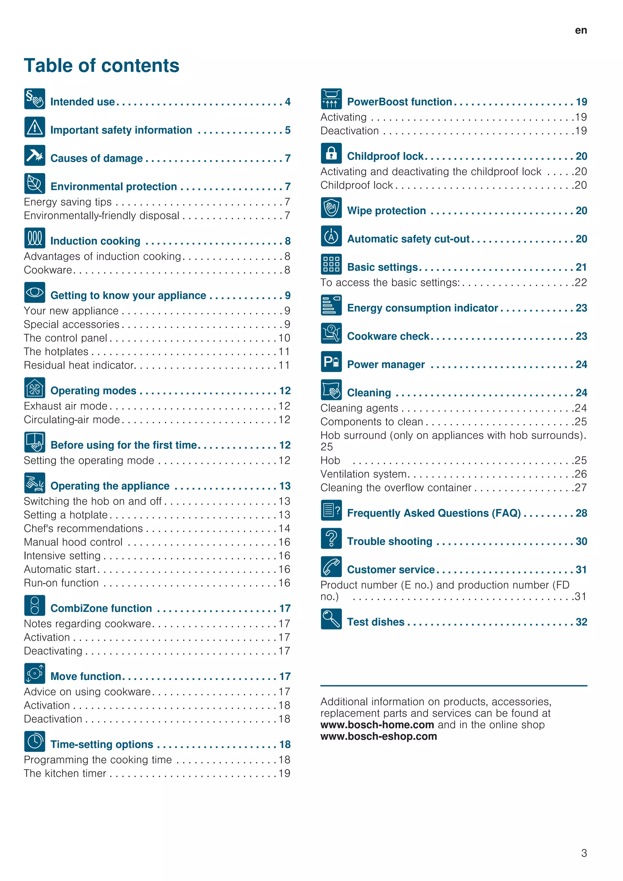 en
3
Table of contents
[en]InstructionmanualHob
8 Intended use. . . . . . . . . . . . . . . . . . . . . . . . . . . . . 4
( Important safety information . . . . . . . . . . . . . . . 5
] Causes of damage . . . . . . . . . . . . . . . . . . . . . . . . 7
7 Environmental protection . . . . . . . . . . . . . . . . . . 7
Energy saving tips . . . . . . . . . . . . . . . . . . . . . . . . . . . . 7
Environmentally-friendly disposal . . . . . . . . . . . . . . . . . 7
f Induction cooking . . . . . . . . . . . . . . . . . . . . . . . . 8
Advantages of induction cooking. . . . . . . . . . . . . . . . . 8
Cookware. . . . . . . . . . . . . . . . . . . . . . . . . . . . . . . . . . . 8
* Getting to know your appliance . . . . . . . . . . . . . 9
Your new appliance . . . . . . . . . . . . . . . . . . . . . . . . . . . 9
Special accessories . . . . . . . . . . . . . . . . . . . . . . . . . . . 9
The control panel . . . . . . . . . . . . . . . . . . . . . . . . . . . .10
The hotplates . . . . . . . . . . . . . . . . . . . . . . . . . . . . . . .11
Residual heat indicator. . . . . . . . . . . . . . . . . . . . . . . .11
Ç Operating modes . . . . . . . . . . . . . . . . . . . . . . . . 12
Exhaust air mode . . . . . . . . . . . . . . . . . . . . . . . . . . . .12
Circulating-air mode . . . . . . . . . . . . . . . . . . . . . . . . . .12
K Before using for the first time. . . . . . . . . . . . . . 12
Setting the operating mode . . . . . . . . . . . . . . . . . . . .12
1 Operating the appliance . . . . . . . . . . . . . . . . . . 13
Switching the hob on and off . . . . . . . . . . . . . . . . . . .13
Setting a hotplate . . . . . . . . . . . . . . . . . . . . . . . . . . . .13
Chef's recommendations . . . . . . . . . . . . . . . . . . . . . .14
Manual hood control . . . . . . . . . . . . . . . . . . . . . . . . .16
Intensive setting . . . . . . . . . . . . . . . . . . . . . . . . . . . . .16
Automatic start. . . . . . . . . . . . . . . . . . . . . . . . . . . . . .16
Run-on function . . . . . . . . . . . . . . . . . . . . . . . . . . . . .16
w CombiZone function . . . . . . . . . . . . . . . . . . . . . 17
Notes regarding cookware. . . . . . . . . . . . . . . . . . . . .17
Activation . . . . . . . . . . . . . . . . . . . . . . . . . . . . . . . . . .17
Deactivating . . . . . . . . . . . . . . . . . . . . . . . . . . . . . . . .17
u Move function. . . . . . . . . . . . . . . . . . . . . . . . . . . 17
Advice on using cookware. . . . . . . . . . . . . . . . . . . . .17
Activation . . . . . . . . . . . . . . . . . . . . . . . . . . . . . . . . . .18
Deactivation . . . . . . . . . . . . . . . . . . . . . . . . . . . . . . . .18
O Time-setting options . . . . . . . . . . . . . . . . . . . . . 18
Programming the cooking time . . . . . . . . . . . . . . . . .18
The kitchen timer . . . . . . . . . . . . . . . . . . . . . . . . . . . .19
v PowerBoost function. . . . . . . . . . . . . . . . . . . . . 19
Activating . . . . . . . . . . . . . . . . . . . . . . . . . . . . . . . . . .19
Deactivation . . . . . . . . . . . . . . . . . . . . . . . . . . . . . . . .19
A Childproof lock. . . . . . . . . . . . . . . . . . . . . . . . . . 20
Activating and deactivating the childproof lock . . . . .20
Childproof lock . . . . . . . . . . . . . . . . . . . . . . . . . . . . . .20
k Wipe protection . . . . . . . . . . . . . . . . . . . . . . . . . 20
b Automatic safety cut-out. . . . . . . . . . . . . . . . . . 20
Q Basic settings. . . . . . . . . . . . . . . . . . . . . . . . . . . 21
To access the basic settings: . . . . . . . . . . . . . . . . . . .22
[ Energy consumption indicator . . . . . . . . . . . . . 23
t Cookware check. . . . . . . . . . . . . . . . . . . . . . . . . 23
h Power manager . . . . . . . . . . . . . . . . . . . . . . . . . 24
D Cleaning . . . . . . . . . . . . . . . . . . . . . . . . . . . . . . . 24
Cleaning agents . . . . . . . . . . . . . . . . . . . . . . . . . . . . .24
Components to clean . . . . . . . . . . . . . . . . . . . . . . . . .25
Hob surround (only on appliances with hob surrounds).
25
Hob . . . . . . . . . . . . . . . . . . . . . . . . . . . . . . . . . . . . .25
Ventilation system. . . . . . . . . . . . . . . . . . . . . . . . . . . .26
Cleaning the overflow container . . . . . . . . . . . . . . . . .27
{ Frequently Asked Questions (FAQ) . . . . . . . . . 28
3 Trouble shooting . . . . . . . . . . . . . . . . . . . . . . . . 30
4 Customer service. . . . . . . . . . . . . . . . . . . . . . . . 31
Product number (E no.) and production number (FD
no.) . . . . . . . . . . . . . . . . . . . . . . . . . . . . . . . . . . . . .31
E Test dishes . . . . . . . . . . . . . . . . . . . . . . . . . . . . . 32
Produktinfo
Additional information on products, accessories,
replacement parts and services can be found at
www.bosch-home.com and in the online shop
www.bosch-eshop.com
 
