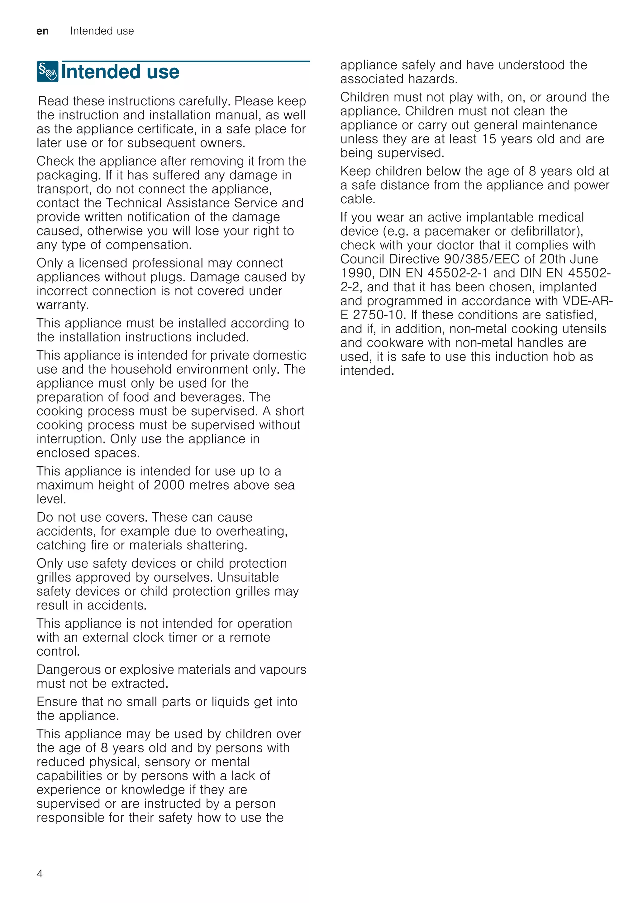en Intended use
4
8Intended use
IntendeduseRead these instructions carefully. Please keep
the instruction and installation manual, as well
as the appliance certificate, in a safe place for
later use or for subsequent owners.
Check the appliance after removing it from the
packaging. If it has suffered any damage in
transport, do not connect the appliance,
contact the Technical Assistance Service and
provide written notification of the damage
caused, otherwise you will lose your right to
any type of compensation.
Only a licensed professional may connect
appliances without plugs. Damage caused by
incorrect connection is not covered under
warranty.
This appliance must be installed according to
the installation instructions included.
This appliance is intended for private domestic
use and the household environment only. The
appliance must only be used for the
preparation of food and beverages. The
cooking process must be supervised. A short
cooking process must be supervised without
interruption. Only use the appliance in
enclosed spaces.
This appliance is intended for use up to a
maximum height of 2000 metres above sea
level.
Do not use covers. These can cause
accidents, for example due to overheating,
catching fire or materials shattering.
Only use safety devices or child protection
grilles approved by ourselves. Unsuitable
safety devices or child protection grilles may
result in accidents.
This appliance is not intended for operation
with an external clock timer or a remote
control.
Dangerous or explosive materials and vapours
must not be extracted.
Ensure that no small parts or liquids get into
the appliance.
This appliance may be used by children over
the age of 8 years old and by persons with
reduced physical, sensory or mental
capabilities or by persons with a lack of
experience or knowledge if they are
supervised or are instructed by a person
responsible for their safety how to use the
appliance safely and have understood the
associated hazards.
Children must not play with, on, or around the
appliance. Children must not clean the
appliance or carry out general maintenance
unless they are at least 15 years old and are
being supervised.
Keep children below the age of 8 years old at
a safe distance from the appliance and power
cable.
If you wear an active implantable medical
device (e.g. a pacemaker or defibrillator),
check with your doctor that it complies with
Council Directive 90/385/EEC of 20th June
1990, DIN EN 45502-2-1 and DIN EN 45502-
2-2, and that it has been chosen, implanted
and programmed in accordance with VDE-AR-
E 2750-10. If these conditions are satisfied,
and if, in addition, non-metal cooking utensils
and cookware with non-metal handles are
used, it is safe to use this induction hob as
intended.
 