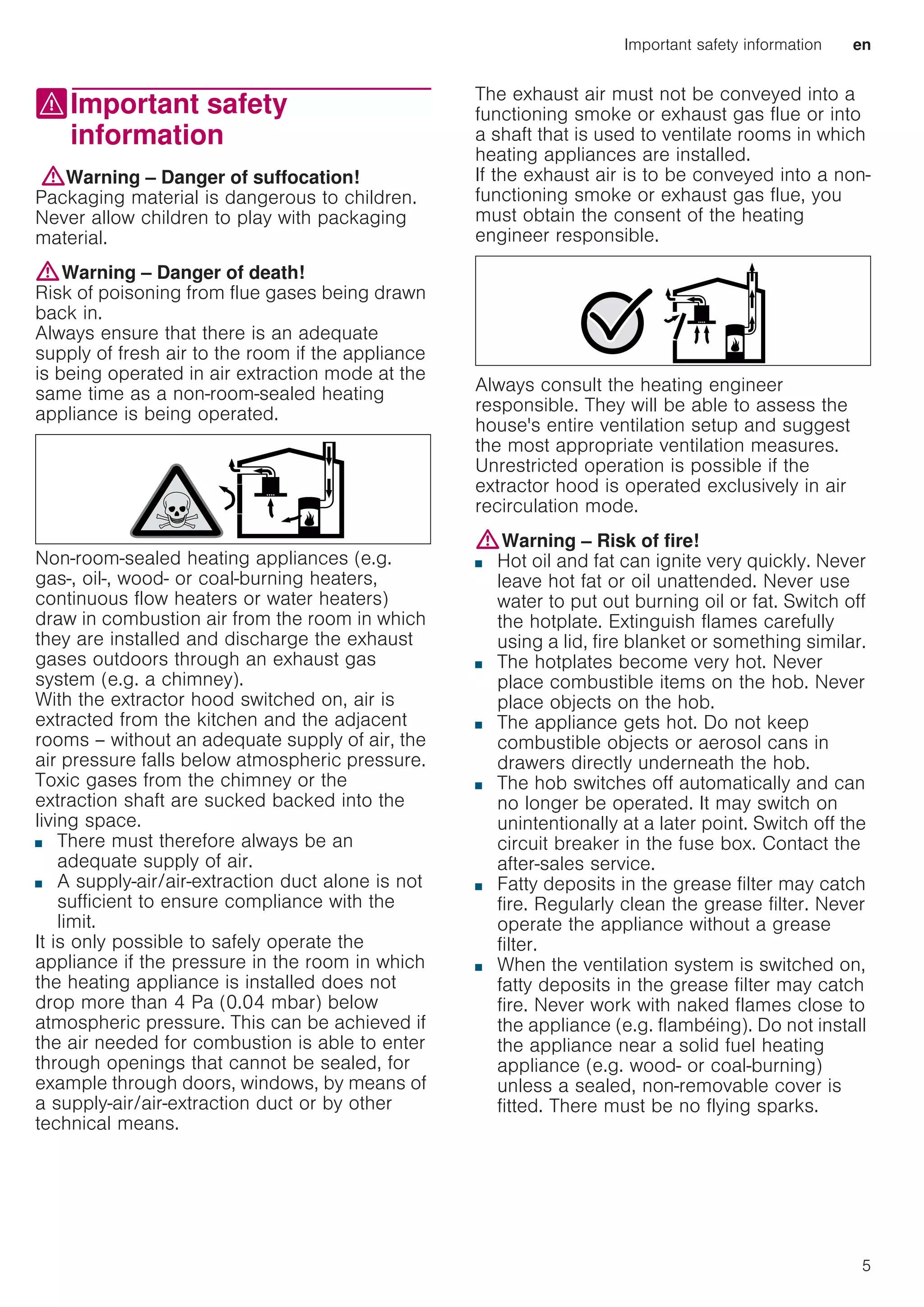 Important safety information en
5
(Important safety
information
Importantsafetyinformation:Warning – Danger of suffocation!
Packaging material is dangerous to children.
Never allow children to play with packaging
material.
:Warning – Danger of death!
Risk of poisoning from flue gases being drawn
back in.
Always ensure that there is an adequate
supply of fresh air to the room if the appliance
is being operated in air extraction mode at the
same time as a non-room-sealed heating
appliance is being operated.
Non-room-sealed heating appliances (e.g.
gas-, oil-, wood- or coal-burning heaters,
continuous flow heaters or water heaters)
draw in combustion air from the room in which
they are installed and discharge the exhaust
gases outdoors through an exhaust gas
system (e.g. a chimney).
With the extractor hood switched on, air is
extracted from the kitchen and the adjacent
rooms – without an adequate supply of air, the
air pressure falls below atmospheric pressure.
Toxic gases from the chimney or the
extraction shaft are sucked backed into the
living space.
■ There must therefore always be an
adequate supply of air.
■ A supply-air/air-extraction duct alone is not
sufficient to ensure compliance with the
limit.
It is only possible to safely operate the
appliance if the pressure in the room in which
the heating appliance is installed does not
drop more than 4 Pa (0.04 mbar) below
atmospheric pressure. This can be achieved if
the air needed for combustion is able to enter
through openings that cannot be sealed, for
example through doors, windows, by means of
a supply-air/air-extraction duct or by other
technical means.
The exhaust air must not be conveyed into a
functioning smoke or exhaust gas flue or into
a shaft that is used to ventilate rooms in which
heating appliances are installed.
If the exhaust air is to be conveyed into a non-
functioning smoke or exhaust gas flue, you
must obtain the consent of the heating
engineer responsible.
Always consult the heating engineer
responsible. They will be able to assess the
house's entire ventilation setup and suggest
the most appropriate ventilation measures.
Unrestricted operation is possible if the
extractor hood is operated exclusively in air
recirculation mode.
:Warning – Risk of fire!
■ Hot oil and fat can ignite very quickly. Never
leave hot fat or oil unattended. Never use
water to put out burning oil or fat. Switch off
the hotplate. Extinguish flames carefully
using a lid, fire blanket or something similar.
Risk of fire!
■ The hotplates become very hot. Never
place combustible items on the hob. Never
place objects on the hob.
Risk of fire!
■ The appliance gets hot. Do not keep
combustible objects or aerosol cans in
drawers directly underneath the hob.
Risk of fire!
■ The hob switches off automatically and can
no longer be operated. It may switch on
unintentionally at a later point. Switch off the
circuit breaker in the fuse box. Contact the
after-sales service.
Risk of fire!
■ Fatty deposits in the grease filter may catch
fire. Regularly clean the grease filter. Never
operate the appliance without a grease
filter.
Risk of fire!
■ When the ventilation system is switched on,
fatty deposits in the grease filter may catch
fire. Never work with naked flames close to
the appliance (e.g. flambéing). Do not install
the appliance near a solid fuel heating
appliance (e.g. wood- or coal-burning)
unless a sealed, non-removable cover is
fitted. There must be no flying sparks.
 