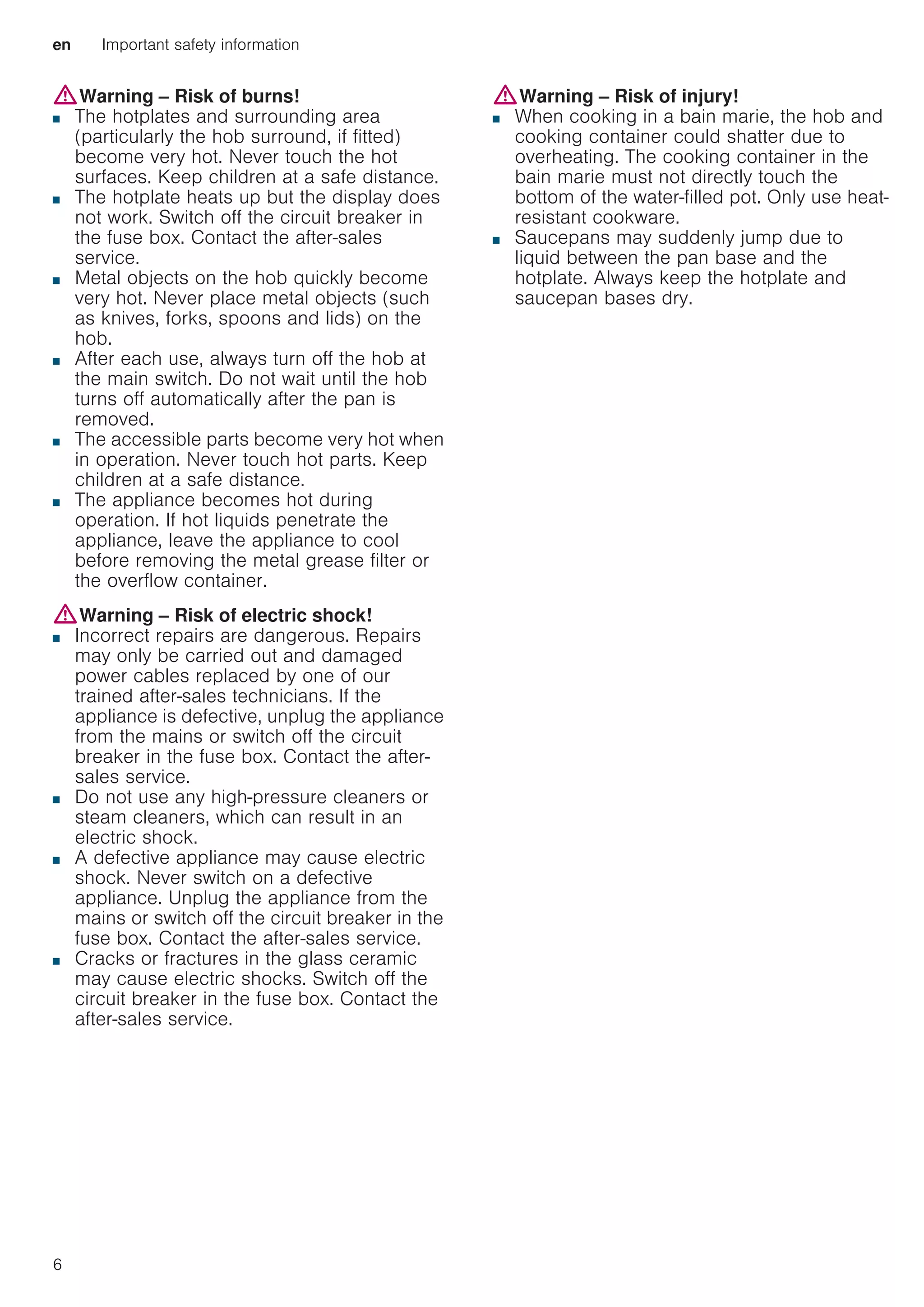 en Important safety information
6
:Warning – Risk of burns!
■ The hotplates and surrounding area
(particularly the hob surround, if fitted)
become very hot. Never touch the hot
surfaces. Keep children at a safe distance.
Risk of burns!
■ The hotplate heats up but the display does
not work. Switch off the circuit breaker in
the fuse box. Contact the after-sales
service.
Risk of burns!
■ Metal objects on the hob quickly become
very hot. Never place metal objects (such
as knives, forks, spoons and lids) on the
hob.
Risk of fire!!
■ After each use, always turn off the hob at
the main switch. Do not wait until the hob
turns off automatically after the pan is
removed.
Risk of burns!
■ The accessible parts become very hot when
in operation. Never touch hot parts. Keep
children at a safe distance.
Risk of burns!
■ The appliance becomes hot during
operation. If hot liquids penetrate the
appliance, leave the appliance to cool
before removing the metal grease filter or
the overflow container.
:Warning – Risk of electric shock!
■ Incorrect repairs are dangerous. Repairs
may only be carried out and damaged
power cables replaced by one of our
trained after-sales technicians. If the
appliance is defective, unplug the appliance
from the mains or switch off the circuit
breaker in the fuse box. Contact the after-
sales service.
Risk of electric shock!
■ Do not use any high-pressure cleaners or
steam cleaners, which can result in an
electric shock.
Risk of electric shock!
■ A defective appliance may cause electric
shock. Never switch on a defective
appliance. Unplug the appliance from the
mains or switch off the circuit breaker in the
fuse box. Contact the after-sales service.
Risk of electric shock!
■ Cracks or fractures in the glass ceramic
may cause electric shocks. Switch off the
circuit breaker in the fuse box. Contact the
after-sales service.
:Warning – Risk of injury!
■ When cooking in a bain marie, the hob and
cooking container could shatter due to
overheating. The cooking container in the
bain marie must not directly touch the
bottom of the water-filled pot. Only use heat-
resistant cookware.
Risk of injury!
■ Saucepans may suddenly jump due to
liquid between the pan base and the
hotplate. Always keep the hotplate and
saucepan bases dry.
 