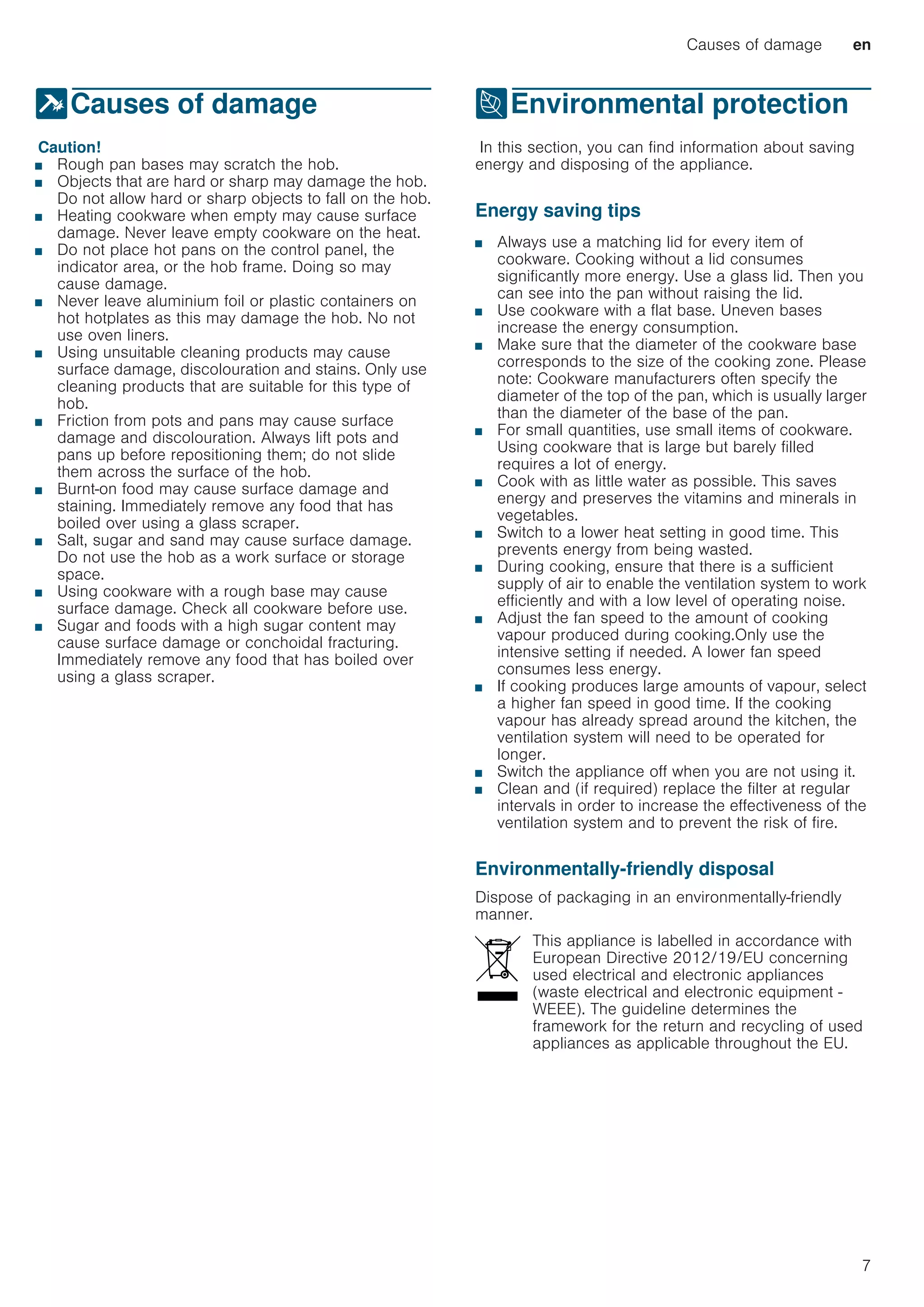 Causes of damage en
7
]Causes of damage
CausesofdamageCaution!
■ Rough pan bases may scratch the hob.
■ Objects that are hard or sharp may damage the hob.
Do not allow hard or sharp objects to fall on the hob.
■ Heating cookware when empty may cause surface
damage. Never leave empty cookware on the heat.
■ Do not place hot pans on the control panel, the
indicator area, or the hob frame. Doing so may
cause damage.
■ Never leave aluminium foil or plastic containers on
hot hotplates as this may damage the hob. No not
use oven liners.
■ Using unsuitable cleaning products may cause
surface damage, discolouration and stains. Only use
cleaning products that are suitable for this type of
hob.
■ Friction from pots and pans may cause surface
damage and discolouration. Always lift pots and
pans up before repositioning them; do not slide
them across the surface of the hob.
■ Burnt-on food may cause surface damage and
staining. Immediately remove any food that has
boiled over using a glass scraper.
■ Salt, sugar and sand may cause surface damage.
Do not use the hob as a work surface or storage
space.
■ Using cookware with a rough base may cause
surface damage. Check all cookware before use.
■ Sugar and foods with a high sugar content may
cause surface damage or conchoidal fracturing.
Immediately remove any food that has boiled over
using a glass scraper.
7Environmental protection
EnvironmentalprotectionIn this section, you can find information about saving
energy and disposing of the appliance.
Energy saving tips
■ Always use a matching lid for every item of
cookware. Cooking without a lid consumes
significantly more energy. Use a glass lid. Then you
can see into the pan without raising the lid.
■ Use cookware with a flat base. Uneven bases
increase the energy consumption.
■ Make sure that the diameter of the cookware base
corresponds to the size of the cooking zone. Please
note: Cookware manufacturers often specify the
diameter of the top of the pan, which is usually larger
than the diameter of the base of the pan.
■ For small quantities, use small items of cookware.
Using cookware that is large but barely filled
requires a lot of energy.
■ Cook with as little water as possible. This saves
energy and preserves the vitamins and minerals in
vegetables.
■ Switch to a lower heat setting in good time. This
prevents energy from being wasted.
■ During cooking, ensure that there is a sufficient
supply of air to enable the ventilation system to work
efficiently and with a low level of operating noise.
■ Adjust the fan speed to the amount of cooking
vapour produced during cooking.Only use the
intensive setting if needed. A lower fan speed
consumes less energy.
■ If cooking produces large amounts of vapour, select
a higher fan speed in good time. If the cooking
vapour has already spread around the kitchen, the
ventilation system will need to be operated for
longer.
■ Switch the appliance off when you are not using it.
■ Clean and (if required) replace the filter at regular
intervals in order to increase the effectiveness of the
ventilation system and to prevent the risk of fire.
Environmentally-friendly disposal
Dispose of packaging in an environmentally-friendly
manner.
This appliance is labelled in accordance with
European Directive 2012/19/EU concerning
used electrical and electronic appliances
(waste electrical and electronic equipment -
WEEE). The guideline determines the
framework for the return and recycling of used
appliances as applicable throughout the EU.
 