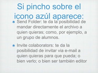 Si pincho sobre el
icono azúl aparece:
Send Folder: te da la posibilidad de
mandar directamente el archivo a
quien quieras; como, por ejemplo, a
un grupo de alumnos.
Invite colaborators: te da la
posibilidad de invitar via e-mail a
quien quieras para que pueda; o
bien verlo; o bien ser también editor
 
