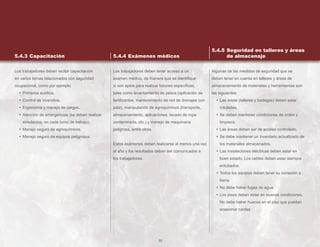 55
Los trabajadores deben recibir capacitación
en varios temas relacionados con seguridad
ocupacional, como por ejemplo:
• Primeros auxilios.
• Control de incendios.
• Ergonomía y manejo de cargas.
• Atención de emergencias (se deben realizar
simulacros, en cada turno de trabajo).
• Manejo seguro de agroquímicos.
• Manejo seguro de equipos peligrosos.
Los trabajadores deben tener acceso a un
examen médico, de manera que se identifique
si son aptos para realizar labores específicas,
tales como levantamiento de pesos (aplicación de
fertilizantes, mantenimiento de red de drenajes con
pala), manipulación de agroquímicos (transporte,
almacenamiento, aplicaciones, lavado de ropa
contaminada, etc.) y manejo de maquinaria
peligrosa, entre otros.
Estos exámenes deben realizarse al menos una vez
al año y los resultados deben ser comunicados a
los trabajadores.
Algunas de las medidas de seguridad que se
deben tener en cuenta en talleres y áreas de
almacenamiento de materiales y herramientas son
las siguientes:
• Las áreas (talleres y bodegas) deben estar
rotuladas.
• Se deben mantener condiciones de orden y
limpieza.
• Las áreas deben ser de acceso controlado.
• Se debe mantener un inventario actualizado de
los materiales almacenados.
• Las instalaciones eléctricas deben estar en
buen estado. Los cables deben estar siempre
entubados.
• Todos los equipos deben tener su conexión a
tierra.
• No debe haber fugas de agua.
• Los pisos deben estar en buenas condiciones.
No debe haber huecos en el piso que puedan
ocasionar caídas.
5.4.3 Capacitación 5.4.4 Exámenes médicos
5.4.5 Seguridad en talleres y áreas
de almacenaje
 