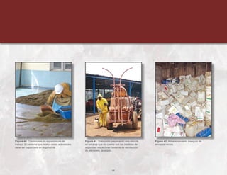 66
Figura 40. Condiciones no ergonómicas de
trabajo. El personal que realiza estas actividades
debe ser capacitado en ergonomía.
Figura 41. Trabajador preparando una mezcla
en un área que no cuenta con las medidas de
seguridad respectivas (sistema de recolección
de derrames, lavaojos).
Figura 42. Almacenamiento inseguro de
envases vacíos.
 