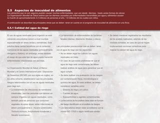 70
• Se deben mantener registrados los resultados
de los análisis realizados, además de las
medidas tomadas, en caso de que se hayan
implementado acciones correctivas para
mejorar la calidad del agua de riego.
El uso de aguas residuales para irrigación se está
volviendo una práctica común a nivel mundial,
especialmente en áreas áridas y semiáridas. Esta
práctica tiene ciertos beneficios por el contenido
nutricional de las aguas residuales (principalmente
nitrógeno y fósforo); sin embargo, existe también
el riesgo de que este tipo de agua pueda transmitir
enfermedades relacionadas con excretas.
La Organización Mundial de Salud, el Banco
Mundial y el Centro Internacional para Disposición
de Desechos (IRCWD, por sus siglas en inglés), en
los años ochenta, establecieron que los principales
riesgos relacionados con el uso de aguas residuales
para riego son:
• La transmisión de infecciones de nemátodos
intestinales, para las personas que laboran en
campos irrigados con aguas residuales, como
también para las personas que consumen
vegetales de estas áreas; estas infecciones se
deben principalmente a Ascaris lumbricoides,
Trichuris trichiura, Ancylostoma duodenale y
Necator americanus.
• La transmisión de enfermedades de bacterias
fecales (diarrea, disentería, tifoidea y cólera).
Las principales precauciones que se deben tener
con el agua de riego son las siguientes:
• No se deben regar los cultivos con aguas
residuales sin tratar.
• En caso de que exista posibilidad de que el
agua de riego esté contaminada, se deben
realizar análisis de agua para garantizar que el
agua cumple.
• Se debe realizar una evaluación de los riesgos
por contaminación física, microbiológica o
química del agua. En este análisis, se deben
considerar variables como:
o Sistema de riego y el cultivo.
o Fuentes de agua.
o Susceptibilidad a agentes contaminantes.
• La frecuencia de los análisis debe estar en función
del riesgo identificado en el análisis de riesgos.
• Los laboratorios deben estar acreditados con la
norma ISO 17025 o algún certificado similar.
5.5 Aspectos de inocuidad de alimentos
Los alimentos que no son seguros pueden causar muchas enfermedades, que van desde diarreas, hasta varias formas de cáncer.
La Organización Mundial de Salud estima que las diarreas causadas por enfermedades transmitidas por agua y alimentos causan
la muerte de aproximadamente 2.2 millones de personas al año, 1.9 millones de los cuales son niños.
A continuación se describen las principales áreas que se deben tener en cuenta en el programa de inocuidad de alimentos en una finca.
5.5.1 Calidad del agua de riego
 