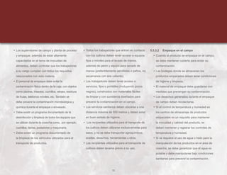 72
• Los supervisores de campo y planta de proceso
y empaque, además de estar altamente
capacitados en el tema de inocuidad de
alimentos, deben controlar que los trabajadores
a su cargo cumplan con todos los requisitos
relacionados con esta materia.
• El personal de empaque debe evitar la
contaminación física dentro de la caja, con objetos
como piedras, insectos, cuchillos, relojes, residuos
de frutas, teléfonos móviles, etc. También se
debe prevenir la contaminación microbiológica y
química durante el empaque o envasado.
• Debe existir un programa documentado de la
desinfección y limpieza de todos los equipos que
se utilizan durante la cosecha como, por ejemplo,
cuchillos, tijeras, podadoras y maquinaria.
• Debe existir un programa documentado de
la limpieza de los vehículos utilizados para el
transporte de productos.
• Todos los trabajadores que entran en contacto
con los cultivos deben tener acceso a equipos
fijos o móviles para el lavado de manos,
además de jabón y equipo para secado de
manos (preferiblemente servilletas o paños, no
secamanos con aire caliente).
• Los trabajadores deben tener acceso a
servicios, fijos o portátiles (incluyendo pozos
negros), construidos con materiales fáciles
de limpiar y con sumideros diseñados para
prevenir la contaminación en el campo.
• Los servicios sanitarios deben ubicarse a una
distancia máxima de 500 metros y deben estar
en buen estado de higiene.
• Los recipientes utilizados para el transporte de
los cultivos deben utilizarse exclusivamente para
estos, y no se debe transportar agroquímicos,
aceites, desechos, herramientas u otros.
• Los recipientes utilizados para el transporte de
cultivos deben lavarse previo a su uso.
5.5.3.2 Empaque en el campo
• Cuando el producto se empaque en el campo,
se debe mantener cubierto para evitar su
contaminación.
• Las bodegas donde se almacenen los
productos empacados deben tener condiciones
de higiene y limpieza.
• El material de empaque debe guardarse con
medidas que prevengan su contaminación.
• Los desechos generados durante el empaque
de campo deben recolectarse.
• Si el control de temperatura y humedad en
los centros de almacenaje de productos
empacados es un requisito para mantener
la inocuidad y calidad del producto, se
deben mantener y registrar los controles de
temperatura y humedad.
• Si se requiere el uso de agua o hielo para la
manipulación de los productos en el área de
cosecha, se debe garantizar que el agua es
potable y debe manipularse bajo condiciones
sanitarias para prevenir la contaminación.
 