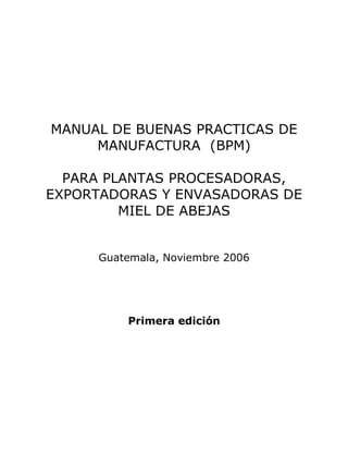 MANUAL DE BUENAS PRACTICAS DE
     MANUFACTURA (BPM)

  PARA PLANTAS PROCESADORAS,
EXPORTADORAS Y ENVASADORAS DE
         MIEL DE ABEJAS


     Guatemala, Noviembre 2006




         Primera edición
 