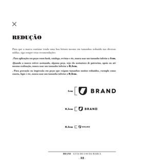 REDUÇÃO

Para que a marca continue tendo uma boa leitura mesmo em tamanhos reduzido nas diversas
mídias, siga sempre estas recomendações:

. Para aplicações em peças como book, catalogo, revistas e etc, nunca usar um tamanho inferior a 1cm,
.Quando a marca estiver assinando, alguma peça, seja ela assinatura de patrocino, apoio ou até
mesmo realização, nunca usar um tamanho inferior a 0,5cm,
. Para gravação ou impressão em peças que exigam tamanhos muitos reduzidos, exemplo como
caneta, lápis e etc, nunca usar um tamanho inferior a 0,3cm.




                                                     1cm




                                                   0,5cm




                                                   0,3cm




                                                 BRAND GUIA DE USO DA MARCA
                                                                - 12 -
 