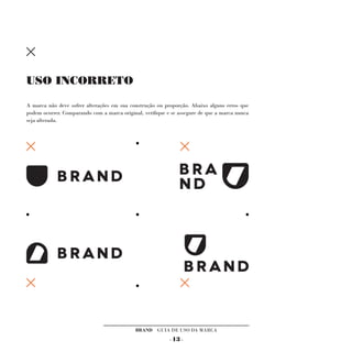 USO INCORRETO

A marca não deve sofrer alterações em sua construção ou proporção. Abaixo alguns erros que
podem ocorrer. Comparando com a marca original, verifique e se assegure de que a marca nunca
seja alterada.




                                             BRAND GUIA DE USO DA MARCA
                                                           - 13 -
 