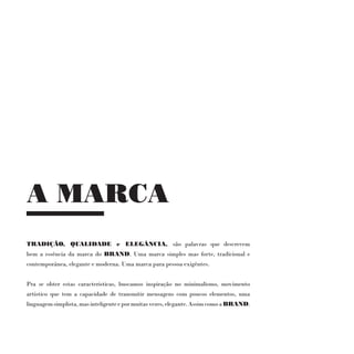 A MARCA
TRADIÇÃO, QUALIDADE e ELEGÂNCIA, são palavras que descrevem
bem a essência da marca do BRAND. Uma marca simples mas forte, tradicional e
contemporânea, elegante e moderna. Uma marca para pessoa exigêntes.


Pra se obter estas caracteristicas, buscamos inspiração no minimalismo, movimento
artistico que tem a capacidade de transmitir mensagens com poucos elementos, uma
linguagem simplista, mas inteligente e por muitas vezes, elegante. Assim como a BRAND.
 