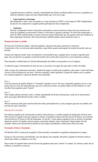 o jogador humano escolherá a seleção e dependendo da seleção escolhida poderá convocar os jogadores ou
       optar por disputar a copa com uma seleção padrão que vem com o jogo.

       - Copa América e Eurocopa
       São disputadas a cada 2 anos, iniciando-se a Copa América em 2007 e a Eurocopa em 2008. Independente
       do país do seu campeonato o jogador poderá participar das duas competições.

       - Amistosos
       Durante a temporada existem várias datas onde pode-se marcar amistosos, basta clicar em amistosos no
       menu do calendário ou pressionar F9 para ir a tela onde se agenda as partidas. No início das temporadas, a
       partir de 2008, também pode-se marcar amistosos de pré-temporada, que são jogados antes dos estaduais ou
       das competições nacionais. Dois times humanos também podem marcar amistosos entre si.

Finança dos times e estádio

Os times tem 4 fontes de rendas: venda de jogadores, ingressos dos jogos, patrocínio e amistosos.
O patrocínio é fixo, no ínicio de cada temporada o jogo define quanto cada equipe irá receber de acordo com sua
divisão.

O preço dos ingressos pode variar, normalmente é recomendável que o jogador deixe os preços sugeridos pelo
jogo, mas em decisões ou quando a moral da torcida estiver muito alto é possível as vezes aumentar os preços.

Para aumentar o estádio basta ir à tela de administração do estádio e encomendar os novos lugares.

A renda dos jogos é inteiramente do time da casa, a excessão é nos jogos da copa onde a renda é dividida.

Após os jogos do campeonato nacional e estadual são pagos os salários dos jogadores, para saber o valor total basta
acessar a tela de finanças do seu time. Uma boa estratégia é saber equilibrar os gastos de salários com os ganhos
em venda de jogadores e ingressos durante uma temporada.


Dica 1:
Uma boa maneira de ganhar dinheiro é “treinando” jogadores novos. Ou seja, comprando jogadores novos e com
pouca força no ínicio da temporada para que ele evolua em seu time, isso pode render um bom dinheiro se você
escolher bons jogadores para “treinar”.

Dica 2:
Nem sempre adianta aumentar muito o estádio, dependendo da divisão nacional que o time for os interessentes
pelos seus jogos dificilmente levarão a lotar o estádio.

Dica 3:
Marcas amistosos pode gerar uma boa fonte de renda, principalmente se você conseguir jogar em seu estádio com
um time de maior expressão.

Bola de ouro e de prata

Os melhores jogadores de cada posição recebem a bola de prata, e o melhor jogador da temporada a bola de ouro.
Para concorrer o jogador tem quer jogado no mínimo 16 partidas (sistema com divisões de 20 times) ou 9 (sistema
com divisões de 10 times) ao fim da temporada. Ao fim do 1º turno apenas jogadores com no mínimo 10 partidas
aparecem na lista. O jogador concorre apenas na posição original, notas em posições improvisadas não são
contadas. Meias com características defensivas são sempre considerados volantes para efeito das notas.

Formações Táticas e Escalação

No Brasfoot 2012 o sistema de escalação é feito movendo e arrastando os jogadores diretamente no campo.

O jogo já vem com táticas pré-definidas, mas são apenas uma sugestão, deixando o jogador livremente montar a
táticas que melhor se adaptar ao seu time.

Para escalar um jogador basta arrastar da lista de jogadores para uma “camisa” no campo. As camisas verdes são os
titulares, as amarelas os reservas.
 