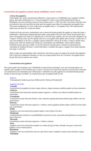 Características dos jogadores: posição, função, habilidades, moral e estrelas.

       A força dos jogadores
       Cada jogador tem várias características diferentes, o jogo mostra as 2 habilidades que o jogador é melhor
       (passe, marcação, finalização etc). A força do jogador se refere a uma média ponderada de todas as
       habilidades, que são mostradas como um único número entre 1 e 100. Esse não é um número absoluto, mas
       um indicativo para dar uma idéia da força geral do jogador, para efeito de comparação um jogador força
       100 é aproximadamente 10 vezes melhor que um jogador força 1. Um jogador força 100 é ligeiramente
       melhor que um força 95 e assim por diante.

       O ganho de força tem haver centralmente com o desenvolvimento gradual do jogador ao longo dos jogos e
       temporadas, é diretamente influenciado pela idade e pela própria força já existe. Desta forma quanto mais
       forte é um jogador mais difícil é ir subindo para o nível de força seguinte, por isso nem todos chegarão a ser
       “craques” de força maior que 90. Quanto mais novo um jogador mais rápido sobe sua força. A partir dos 32
       anos esta tendência se inverte e o jogador começa lentamente a deixar de evoluir e começa a perder força,
       quanto mais velho for ficando mais rápido ele vai perdendo suas habilidades. Outros fatores podem
       contribuir (menor grau que a idade e o nível de força já existente) para o aumento ou diminuição da
       velocidade de mudança da força: a moral individual, o resultado dos jogos, o jogador ficar muitas partidas
       sem jogar e contusões.

       Após os jogos são apresentadas várias estatísticas, entre elas as notas em número de estrelas dos jogadores.
       Esta é uma nota comparativa absoluta, ou seja, um craque poderá fazer até 10 estrelas, um jogador perna-
       de-pau fará meia ou apenas uma estrela.


       Características dos jogadores

Para cada jogador são mostradas suas 2 habilidades (características) principais, caso seja mostrada apenas um
significa que o jogador é mais limitado que os outros e não que ele é muito forte apenas na característica mostrada.
As características são importantes pois influenciam o rendimento de cada jogador em uma determinada posição,
função ou tática de jogo escolhida. As características que um jogador pode ter são:

        Goleiros
        Colocação(col), Saída do gol (sai), Reflexo(ref) e Defesa de Penalty(def)

        Jogadores de Linha
        Armação
        Caractéristica de jogadores de meio campo ofensivo, alguns atacantes também podem ser bons armadores.
        Cabeceio
        Característica forte tanto para atacantes quanto zagueiros, volantes com cabeceio também podem ser
       valorizados.
        Cruzamento
        Característica muito forte para laterais e alas, atacantes jogando pela ponta podem jogar melhor com esta
       característica.
        Desarme
        Característica muito forte para zagueiros e volantes, outros jogadores podem ajudar a defesa do time tendo
       esta característica.
        Drible
        Jogadores com esta característica podem ajudar o setor ofensivo do time.
        Finalização
        Fundamental para fortalecer as probabilidades de gol de um time, necessário principalmente em atacantes e
       meias ofensivos.
        Marcação
        Característica muito forte para zagueiros e volantes e laterais.
        Passe
        Jogadores com esta característica ajudam no volume de jogo do time, fazendo com que se arme mais
       jogadas e erre-se menos passes.
        Resistência
        Jogadores com esta característica tem um vigor físico maior, tendendo a cançar menos durante os jogos.
        Velocidade
 