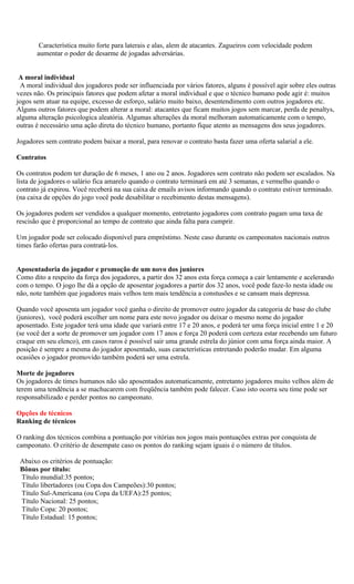 Característica muito forte para laterais e alas, alem de atacantes. Zagueiros com velocidade podem
       aumentar o poder de desarme de jogadas adversárias.


 A moral individual
 A moral individual dos jogadores pode ser influenciada por vários fatores, alguns é possível agir sobre eles outras
vezes não. Os principais fatores que podem afetar a moral individual e que o técnico humano pode agir é: muitos
jogos sem atuar na equipe, excesso de esforço, salário muito baixo, desentendimento com outros jogadores etc.
Alguns outros fatores que podem alterar a moral: atacantes que ficam muitos jogos sem marcar, perda de penaltys,
alguma alteração psicologica aleatória. Algumas alterações da moral melhoram automaticamente com o tempo,
outras é necessário uma ação direta do técnico humano, portanto fique atento as mensagens dos seus jogadores.

Jogadores sem contrato podem baixar a moral, para renovar o contrato basta fazer uma oferta salarial a ele.

Contratos

Os contratos podem ter duração de 6 meses, 1 ano ou 2 anos. Jogadores sem contrato não podem ser escalados. Na
lista de jogadores o salário fica amarelo quando o contrato terminará em até 3 semanas, e vermelho quando o
contrato já expirou. Você receberá na sua caixa de emails avisos informando quando o contrato estiver terminado.
(na caixa de opções do jogo você pode desabilitar o recebimento destas mensagens).

Os jogadores podem ser vendidos a qualquer momento, entretanto jogadores com contrato pagam uma taxa de
rescisão que é proporcional ao tempo de contrato que ainda falta para cumprir.

Um jogador pode ser colocado disponível para empréstimo. Neste caso durante os campeonatos nacionais outros
times farão ofertas para contratá-los.


Aposentadoria do jogador e promoção de um novo dos juniores
Como dito a respeito da força dos jogadores, a partir dos 32 anos esta força começa a cair lentamente e acelerando
com o tempo. O jogo lhe dá a opção de aposentar jogadores a partir dos 32 anos, você pode faze-lo nesta idade ou
não, note também que jogadores mais velhos tem mais tendência a constusões e se cansam mais depressa.

Quando você aposenta um jogador você ganha o direito de promover outro jogador da categoria de base do clube
(juniores), você poderá escolher um nome para este novo jogador ou deixar o mesmo nome do jogador
aposentado. Este jogador terá uma idade que variará entre 17 e 20 anos, e poderá ter uma força inicial entre 1 e 20
(se você der a sorte de promover um jogador com 17 anos e força 20 poderá com certeza estar recebendo um futuro
craque em seu elenco), em casos raros é possível sair uma grande estrela do júnior com uma força ainda maior. A
posição é sempre a mesma do jogador aposentado, suas características entretando poderão mudar. Em alguma
ocasiões o jogador promovido também poderá ser uma estrela.

Morte de jogadores
Os jogadores de times humanos não são aposentados automaticamente, entretanto jogadores muito velhos além de
terem uma tendência a se machucarem com freqüência também pode falecer. Caso isto ocorra seu time pode ser
responsabilizado e perder pontos no campeonato.

Opções de técnicos
Ranking de técnicos

O ranking dos técnicos combina a pontuação por vitórias nos jogos mais pontuações extras por conquista de
campeonato. O critério de desempate caso os pontos do ranking sejam iguais é o número de títulos.

 Abaixo os critérios de pontuação:
 Bônus por título:
 Título mundial:35 pontos;
 Título libertadores (ou Copa dos Campeões):30 pontos;
 Título Sul-Americana (ou Copa da UEFA):25 pontos;
 Título Nacional: 25 pontos;
 Título Copa: 20 pontos;
 Título Estadual: 15 pontos;
 
