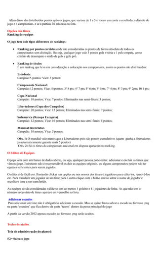 Além disso são distribuidos pontos após os jogos, que variam de 1 a 5 e levam em conta o resultado, a divisão do
jogo e o campeonato, e se a partida foi em casa ou fora.

Opções dos times
Ranking de equipes

O jogo tem dois tipos diferentes de rankings:

    •   Ranking por pontos corridos onde são consideradas os pontos de forma absoluta de todos os
        campeonatos sem distinção. Ou seja, qualquer jogo vale 3 pontos pela vitória e 1 pelo empate, como
        critério de desempate o saldo de gols e gols pró.

    •   Ranking de títulos
        É um ranking que leva em consideração a colocação nos campeonatos, assim os pontos são distribuidos:

        Estaduais:
        Campeão:5 pontos; Vice: 3 pontos;

        Campeonato Nacional:
        Campeão:12 pontos; Vice:10 pontos; 3º 8 pts; 4º 7 pts; 5º 6 pts; 6º 5pts; 7º 4 pts; 8º 3 pts; 9º 2pts; 10 1 pts;

        Copa Nacional
        Campeão: 10 pontos; Vice: 7 pontos; Eliminados nas semi-finais: 3 pontos;

        Libertadores (Copa dos Campeões)
        Campeão: 20 pontos; Vice: 15 pontos; Eliminados nas semi-finais: 7 pontos;

        Sulamerica (Recopa Européia)
        Campeão: 12 pontos; Vice: 10 pontos; Eliminados nas semi-finais: 5 pontos;

        Mundial Interclubes
        Campeão: 10 pontos; Vice: 5 pontos;

        Obs. 1: O mundial vale menos que a Libertadores pois são pontos cumulativos (quem ganha a libertadores
        já automaticamente garante mais 5 pontos)
         Obs. 2: Só os times do campeonato nacional em disputa aparecem no ranking.

O Editor de Equipes

O jogo vem com um banco de dados aberto, ou seja, qualquer pessoa pode editar, adicionar e excluir os times que
vêm no jogo. Entretanto não é recomendável excluir as equipes originais, ou alguns campeonatos podem não ter
equipes suficientes para serem jogados.

O editor é de fácil uso. Bastando clickar nas opções ou nos nomes dos times e jogadores para edita-los, removê-los
etc. Para transferir um jogador de um time para o outro clique com o botão direito sobre o nome do jogador e
escolha o time a ser transferido.

As equipes só são consideradas válide se tem ao menos 1 goleiro e 11 jogadores de linha. As que não tem o
número necessário de times aparece em vermelho na lista.

 Adicionar escudos
 Para adicionar um time não é obrigatório adicionar o escudo. Mas se quiser basta salvar o escudo no formato .png
na pasta ‘escudos’ que fica dentro da pasta ‘teams’ dentro da pasta principal do jogo

A partir da versão 2012 apenas escudos no formato .png serão aceitos.


Teclas de atalho

Tela de administração do plantel:

F2= Salva o jogo
 