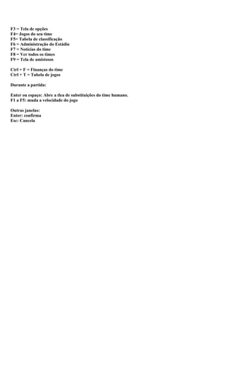 F3 = Tela de opções
F4= Jogos do seu time
F5= Tabela de classificação
F6 = Administração do Estádio
F7 = Notícias do time
F8 = Ver todos os times
F9 = Tela de amistosos

Ctrl + F = Finanças do time
Ctrl + T = Tabela de jogos

Durante a partida:

Enter ou espaço: Abre a tlea de substituições do time humano.
F1 a F5: muda a velocidade do jogo

Outras janelas:
Enter: confirma
Esc: Cancela
 